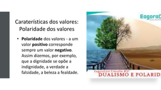 Caraterísticas dos valores:
Polaridade dos valores
• Polaridade dos valores - a um
valor positivo corresponde
sempre um valor negativo.
Assim dizemos, por exemplo,
que a dignidade se opõe a
indignidade, a verdade a
falsidade, a beleza a fealdade.
 