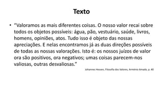 Texto
• “Valoramos as mais diferentes coisas. O nosso valor recai sobre
todos os objetos possíveis: água, pão, vestuário, saúde, livros,
homens, opiniões, atos. Tudo isso é objeto das nossas
apreciações. E nelas encontramos já as duas direções possíveis
de todas as nossas valorações. Isto é: os nossos juízos de valor
ora são positivos, ora negativos; umas coisas parecem-nos
valiosas, outras desvaliosas.”
Johannes Hessen, Filosofia dos Valores, Arménio Amado, p. 40
 