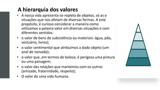 A hierarquia dos valores
• A nossa vida apresenta-se repleta de objetos, só as e
situações que nos afetam de diversas formas. A este
propósito, é curioso considerar a maneira como
utilizamos a palavra valor em diversas situações e com
diferentes sentidos:
• o valor de bens de subsistência ou materiais: água, pão,
vestuário, livros);
• o valor sentimental que atribuímos a dado objeto (um
anel de noivado);
• o valor que, em termos de beleza, é perigosa uma pintura
ou uma paisagem;
• o valor das relações que mantemos com os outros
(amizade, fraternidade, respeito);
• O valor de uma vida humana.
 