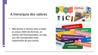 A hierarquia dos valores
• Não damos o mesmo valor a todas
as coisas. Além de diversos, os
valores são hierarquizados, ou seja,
uns são considerados mais
importantes do que outros.
 