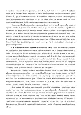 mesmo tempo em que viabiliza a apenas uma parcela da população o acesso aos benefícios da medicina.
Quem, em tal contexto, oferece perspectiva de cura a preços acessíveis, com certeza encontrará grande
afluência. É o que explica também o sucesso de curandeiros, benzedeiras, espíritas, santos milagreiros.
Aliás, também os psicólogos e psiquiatras são, de certa forma, favorecidos por essa busca. Pois jamais
houve outra época em que proliferassem tantas doenças psíquicas como na nossa.
       - Outra necessidade humana, muitas vezes esquecida, é a de ter certeza. É preciso saber em que se
agarrar e orientar. É preciso saber, afinal de contas, o que está certo. No mundo de hoje há muita
informação, mas pouca orientação. Em meio a tantas opiniões diferentes, as coisas parecem tornar-se
relativas. Mas as pessoas precisam saber no que podem crer, querem saber a verdade em meio a tanta
mentira e incerteza. É por isso que grupos autoritários e sectaristas exercem fascínio sobre certas pessoas.
É por isso também que o fundamentalismo atrai a muitos. Aqui a Bíblia é declarada infalível em termos
literais. Ela não é parceira de diálogo, mas somente mestra que decreta e ensina, dando a certeza que as
pessoas tanto procuram.
       b) A igreja deve ajudar a discernir as necessidades vitais: Outros tantos exemplos poderiam
ser acrescentados, como a capacidade de lidar com os enigmas da vida, a exemplo do nascimento, da
morte e dos golpes do destino. Reafirmamos que nenhuma igreja vai atrair pessoas se não souber
responder a necessidades humanas. Mas seria essa mesmo a tarefa da igreja? Seria a igreja uma espécie
de supermercado que existe para atender as necessidades humanas? Além disso, é impossível atender
simultaneamente a todas as expectativas. Não se pode agradar a gregos e troianos. Por isso a pergunta:
quais as necessidades que a igreja pode, sim, deve atender? Uma observação atenta dos evangelhos
certamente vai nos ajudar a definir critérios para lidar com essa questão.
       Também Jesus veio para atender a necessidades humanas. Curou enfermos, saciou famintos,
educou e orientou as pessoas. Aliás, é esta a necessidade básica que Jesus atendeu: o anseio por vida. O
ser humano quer viver, e não morrer. Esse é um anseio legítimo, que está de acordo com os propósitos de
Deus. Pois é isto o que Deus também quer: a vida de suas criaturas. Consequentemente, Jesus diz: “Eu
vim para que vocês tenham vida, e a tenham em abundância” (Jo 10.10). E ainda: “Eu sou a ressurreição
e a vida. Quem crê em mim, ainda que morra, viverá” (Jo 11.25).
       Não se trata de vida qualquer, mas sim de vida plena, feliz, bem sucedida. Ninguém quer apenas
vegetar e ver a sua vida constantemente ameaçada por doença, frustração, pobreza, medo, violência,
dependência. Na verdade, há muitas coisas que ameaçam nossa vida, prejudicando-lhe a qualidade e
tirando-lhe o valor. Há muitos agentes da morte. Jesus, ao falar da vida, não tem em vista tal vida
ameaçada. Ele tem em vista uma vida com conteúdo e sentido, uma vida que inclusive supera a morte. O
Novo Testamento chama esta vida de “vida eterna”, capaz de ser vivida já agora e em toda a eternidade.
Pertencem a esta vida o pão de cada dia, a liberdade, o amor, a justiça, a fé, a saúde, a alegria, a adoração
a Deus.
 