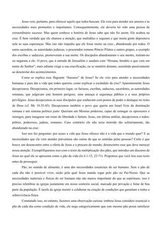 Jesus veio, portanto, para oferecer aquilo que todos buscam. Ele veio para atender aos anseios e às
necessidades mais prementes e importantes. Consequentemente, ele deveria ter sido uma pessoa de
extraordinário sucesso. Mas quem conhece a história de Jesus sabe que não foi assim. Ele acabou na
cruz. É bem verdade que ele chamou a atenção, que multidões o seguiam e que muita gente depositava
nele as suas esperanças. Mas isto não impediu que ele fosse morto na cruz., abandonado por todos. O
sumo sacerdote, as autoridades judaicas, o procurador romano Pôncio Pilatos e outros grupos, a exemplo
dos escribas e saduceus, promoveram a sua morte. Os discípulos abandonaram o seu mestre, traíram-no
ou negaram a ele. O povo, que à entrada de Jerusalém o saudara com “Hosana, bendito o que vem em
nome do Senhor”, mais adiante exige a sua crucificação, ou se mantém distante, assistindo passivamente
ao desenrolar dos acontecimentos.
       Como se explica esse flagrante “fracasso” de Jesus? Se ele veio para atender a necessidades
humanas e para dar a vida que todos querem, como explicar o escândalo da cruz? Aparentemente Jesus
decepcionou. Decepcionou, em primeiro lugar, os fariseus, escribas, saduceus, sacerdotes, as autoridades
romanas, que julgavam este homem perigoso, uma ameaça à segurança pública e a seus próprios
privilégios. Jesus decepcionou os seus discípulos que sonhavam com postos de poder e destaque no reino
de Deus (cf. Mc 10.35-45). Decepcionou também o povo que queria um Israel livre da dominação
romana e um sistema político justo. Queriam um Messias poderoso, capaz de esmagar os opressores e
inimigos, para inaugurar um reino de liberdade e fartura. Jesus, em última análise, decepcionou a todos:
pobres, poderosos, judeus, romanos. Caso contrário ele não teria morrido tão solitariamente, tão
abandonado na cruz.
       Isso nos faz perguntar: por acaso a vida que Jesus oferece não é a vida que o mundo quer? E as
necessidades que ele vem atender porventura são outras do que as sentidas pelas pessoas? Certo é que
houve um desencontro entre a oferta de Jesus e a procura do mundo, desencontro esse que deve merecer
nossa atenção. Exemplifiquemos isso com o texto da multiplicação dos pães, que introduz um discurso de
Jesus no qual ele se apresenta como o pão da vida (Jo 6.1-15, 22-71). Propomos que você leia esse texto
antes de prosseguir.
       Pão, no sentido de alimento, é uma das necessidades essenciais do ser humano. Sem o pão de
cada dia não é possível viver, razão pela qual Jesus manda rogar pelo pão no Pai-Nosso. Que as
necessidades materiais e físicas do ser humano não são menos importante do que as espirituais, isso é
preciso relembrar às igrejas justamente em nosso contexto social, marcado por privação e fome de boa
parte da população. É tarefa da igreja insistir e colaborar na criação de condições que garantam a todos a
sobrevivência física.
       Constatado isso, no entanto, fazemos uma observação curiosa: embora Jesus considere essencial o
pão de cada dia como condição de vida, ele nega categoricamente que este mesmo pão possa satisfazer
 