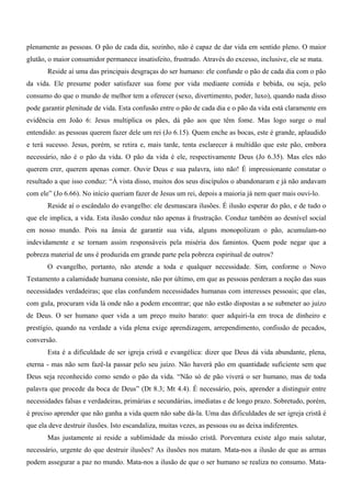 plenamente as pessoas. O pão de cada dia, sozinho, não é capaz de dar vida em sentido pleno. O maior
glutão, o maior consumidor permanece insatisfeito, frustrado. Através do excesso, inclusive, ele se mata.
       Reside aí uma das principais desgraças do ser humano: ele confunde o pão de cada dia com o pão
da vida. Ele presume poder satisfazer sua fome por vida mediante comida e bebida, ou seja, pelo
consumo do que o mundo de melhor tem a oferecer (sexo, divertimento, poder, luxo), quando nada disso
pode garantir plenitude de vida. Esta confusão entre o pão de cada dia e o pão da vida está claramente em
evidência em João 6: Jesus multiplica os pães, dá pão aos que têm fome. Mas logo surge o mal
entendido: as pessoas querem fazer dele um rei (Jo 6.15). Quem enche as bocas, este é grande, aplaudido
e terá sucesso. Jesus, porém, se retira e, mais tarde, tenta esclarecer à multidão que este pão, embora
necessário, não é o pão da vida. O pão da vida é ele, respectivamente Deus (Jo 6.35). Mas eles não
querem crer, querem apenas comer. Ouvir Deus e sua palavra, isto não! É impressionante constatar o
resultado a que isso conduz: “À vista disso, muitos dos seus discípulos o abandonaram e já não andavam
com ele” (Jo 6.66). No início queriam fazer de Jesus um rei, depois a maioria já nem quer mais ouvi-lo.
       Reside aí o escândalo do evangelho: ele desmascara ilusões. É ilusão esperar do pão, e de tudo o
que ele implica, a vida. Esta ilusão conduz não apenas à frustração. Conduz também ao desnível social
em nosso mundo. Pois na ânsia de garantir sua vida, alguns monopolizam o pão, acumulam-no
indevidamente e se tornam assim responsáveis pela miséria dos famintos. Quem pode negar que a
pobreza material de uns é produzida em grande parte pela pobreza espiritual de outros?
       O evangelho, portanto, não atende a toda e qualquer necessidade. Sim, conforme o Novo
Testamento a calamidade humana consiste, não por último, em que as pessoas perderam a noção das suas
necessidades verdadeiras; que elas confundem necessidades humanas com interesses pessoais; que elas,
com gula, procuram vida lá onde não a podem encontrar; que não estão dispostas a se submeter ao juízo
de Deus. O ser humano quer vida a um preço muito barato: quer adquiri-la em troca de dinheiro e
prestígio, quando na verdade a vida plena exige aprendizagem, arrependimento, confissão de pecados,
conversão.
       Esta é a dificuldade de ser igreja cristã e evangélica: dizer que Deus dá vida abundante, plena,
eterna - mas não sem fazê-la passar pelo seu juízo. Não haverá pão em quantidade suficiente sem que
Deus seja reconhecido como sendo o pão da vida. “Não só de pão viverá o ser humano, mas de toda
palavra que procede da boca de Deus” (Dt 8.3; Mt 4.4). É necessário, pois, aprender a distinguir entre
necessidades falsas e verdadeiras, primárias e secundárias, imediatas e de longo prazo. Sobretudo, porém,
é preciso aprender que não ganha a vida quem não sabe dá-la. Uma das dificuldades de ser igreja cristã é
que ela deve destruir ilusões. Isto escandaliza, muitas vezes, as pessoas ou as deixa indiferentes.
       Mas justamente aí reside a sublimidade da missão cristã. Porventura existe algo mais salutar,
necessário, urgente do que destruir ilusões? As ilusões nos matam. Mata-nos a ilusão de que as armas
podem assegurar a paz no mundo. Mata-nos a ilusão de que o ser humano se realiza no consumo. Mata-
 