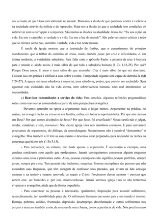 nos a ilusão de que Deus está sobrando no mundo. Mata-nos a ilusão de que podemos conter a violência
na sociedade através da polícia e da repressão. Mata-nos a ilusão de que a sociedade tem condições de
sobreviver com a corrupção e a injustiça. São muitas as ilusões na atualidade. Jesus diz: “Eu sou o pão da
vida. Eu sou o caminho, a verdade e a vida. Eu sou a luz do mundo”. São palavras muito críticas a tudo
que se oferece como pão, caminho, verdade, vida e luz neste mundo.
       É tarefa da igreja mostrar que a destruição de ilusões, que o cumprimento do primeiro
mandamento, que o trilhar do caminho de Jesus, muito embora passe por cruz e dificuldades, é, em
última instância, a verdadeira sabedoria. Para falar com o apóstolo Paulo: a palavra da cruz é loucura
para o mundo e, ainda assim, é mais sábia do que toda a sabedoria humana (1 Co 1.18-25). Por quê?
Porque Deus amou. E amar é mais sábio do que acumular. Crer é mais sábio do que ser descrente.
Colocar isso em prática é edificar a casa sobre a rocha. Tempestade alguma será capaz de derrubá-la (Mt
7.24-27). A igreja tem uma sabedoria a anunciar, uma sabedoria, porém, que contém um escândalo. Sem
aguentar este escândalo não há vida eterna, nem sobrevivência humana, nem real atendimento de
necessidades.
       c) Reavivar comunidades a serviço da vida: Para concluir, algumas reflexões programáticas
sobre como reavivar as comunidades a partir de uma perspectiva evangélica.
       - Devemos aprender na igreja a argumentar mais e julgar menos. Argumentar na prédica, no
ensino, na evangelização, na conversa em família, enfim, em todas as oportunidades. Por que nós cremos
em Deus? Por que somos discípulos de Jesus? Por que Jesus foi crucificado? Nossa tarefa não é julgar,
rotular, condenar, e sim, convencer. Não existe igreja viva sem membros convictos. E para convencer
precisamos de argumentos, do diálogo, da aprendizagem. Naturalmente não é possível “demonstrar” o
evangelho. Mas também a fé tem as suas razões e devemos estar preparados para responder às razões da
esperança que há em nós (1 Pe 3.15).
       - Para convencer, no entanto, não basta apenas o argumento. É necessário o exemplo, uma
conduta condizente com aquilo que professamos. Jamais conseguiremos convencer alguém enquanto
dizemos uma coisa e praticamos outra. Aliás, pessoas exemplares não significa pessoas perfeitas, sempre
certas, sempre por cima. Tais pessoas são, inclusive, suspeitas. Pessoas exemplares são pessoas que não
escondem suas fraquezas, que têm coragem de confessar seus pecados, que vivem na luta consigo
mesmas e na tentativa sempre renovada de seguir a Cristo. Precisamos dessas pessoas – pessoas que
sabem orar, ser humildes e, por isto, misericordiosas. Jamais seremos igreja viva se não tentarmos
vivenciar o evangelho, ainda que de forma imperfeita.
       - Para convencer as pessoas é necessário, igualmente, disposição para assumir sofrimento,
respectivamente, ter sensibilidade para ele. O sofrimento humano em nosso país e no mundo é imenso.
Doença, pobreza, solidão, frustração, depressão, desemprego, desorientação e outros sofrimentos nos
cercam e marcam também a nós, de uma ou de outra forma, como experiência de vida. Nós proclamamos
 