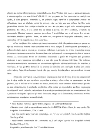 alguém que tomou sobre si as nossas enfermidades, que disse:”Vinde a mim todos os que estais cansados
e sobrecarregados, e eu vos aliviarei” (Mt 11.28). Até que ponto, de fato, estaremos em condições de
ajudar, é outra pergunta. Importante é, em primeiro lugar, aprender a compreender pessoas em
dificuldade, ouvir os abafados gritos de socorro, estar ao lado dos que sofrem, fazê-los sentir
proximidade humana. Isto começa na família, em casa. Até que ponto os pais estão antenados para os
problemas dos filhos, e vice-versa? Isto se aplica à escola, isto deve acontecer, sobretudo, na
comunidade. Ela deve buscar os membros que sofrem. A sensibilidade para o sofrimento deve nortear,
finalmente, também a política. Amor, em todo caso, não passa de largo pelo sofrimento, como o
sacerdote e o levita na parábola do bom samaritano.
        - Com isto já está dito também que, como comunidade cristã, não podemos enxergar apenas um
tipo de necessidade humana e nele concentrar toda a nossa atenção. É constrangedora, por exemplo, a
pobreza teológica que se observa nos programas midiáticos. A pregação e a prática eclesiástica sempre
giram em torno das mesmas coisas. Por outro lado, não podemos cair no erro oposto de abarcar todas as
frentes. As necessidades devem ser analisadas criticamente a partir do evangelho para podermos
distinguir o que é realmente necessidade e o que não passa de interesse individual. Não podemos
concentrar nossa atenção unicamente nas necessidades espirituais, sob desconsideração das materiais, e
vice-versa. A vida que Deus destinou à sua criatura não se limita nem à salvação da alma nem à mera
sobrevivência física. O ser humano vive de pão, mas também de toda palavra que procede da boca de
Deus.
        - Para estar a serviço da vida, em síntese, a igreja deve atuar em diversas áreas: na área pastoral,
isto é, deve cuidar de seus membros, pregar-lhes a palavra, oferecer-lhes os sacramentos; na área
profética, isto é, deve ser a voz de Deus no mundo, anunciando a sua vontade e denunciando o pecado;
na área catequética, isto é, aprofundar a solidificar a fé e ensinar aos povos tudo o que Jesus ordenou; na
área diaconal, isto é, estimular a vivência da fé no serviço aos mais necessitados; na área missionária, isto
é, anunciar o evangelho a pessoas que não o conhecem, integrá-las na comunidade, ser um sinal do reino
proclamamos e aguardamos na sua plenitude.
        ___________________________________________________________________
   * Texto didático elaborado a partir de três artigos do Dr. Gottfried Brakemeier:
   - Na santa igreja cristã, a comunhão dos santos. In: ALTMANN, Walter. Nossa fé e suas razões. São
   Leopoldo: Editora Sinodal, 2004,147-155.
   - Dez boas razões para viver em comunidade. In: Por que ser cristão? São Leopoldo: Editora
   Sinodal, p.47-66.
   - Reavivamento comunitário. In: Testemunho da fé em tempos difíceis. São Leopoldo: Editora
   Sinodal, 1990, p.81-91.
   Responsável pela elaboração: Prof. Verner Hoefelmann
 