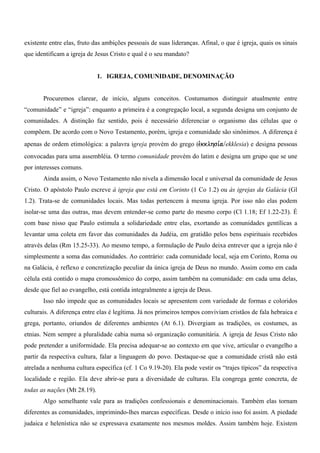 existente entre elas, fruto das ambições pessoais de suas lideranças. Afinal, o que é igreja, quais os sinais
que identificam a igreja de Jesus Cristo e qual é o seu mandato?


                              1. IGREJA, COMUNIDADE, DENOMINAÇÃO


       Procuremos clarear, de início, alguns conceitos. Costumamos distinguir atualmente entre
“comunidade” e “igreja”: enquanto a primeira é a congregação local, a segunda designa um conjunto de
comunidades. A distinção faz sentido, pois é necessário diferenciar o organismo das células que o
compõem. De acordo com o Novo Testamento, porém, igreja e comunidade são sinônimos. A diferença é
apenas de ordem etimológica: a palavra igreja provém do grego (evkklhsi,a/ekklesia) e designa pessoas
convocadas para uma assembléia. O termo comunidade provém do latim e designa um grupo que se une
por interesses comuns.
       Ainda assim, o Novo Testamento não nivela a dimensão local e universal da comunidade de Jesus
Cristo. O apóstolo Paulo escreve à igreja que está em Corinto (1 Co 1.2) ou às igrejas da Galácia (Gl
1.2). Trata-se de comunidades locais. Mas todas pertencem à mesma igreja. Por isso não elas podem
isolar-se uma das outras, mas devem entender-se como parte do mesmo corpo (Cl 1.18; Ef 1.22-23). É
com base nisso que Paulo estimula a solidariedade entre elas, exortando as comunidades gentílicas a
levantar uma coleta em favor das comunidades da Judéia, em gratidão pelos bens espirituais recebidos
através delas (Rm 15.25-33). Ao mesmo tempo, a formulação de Paulo deixa entrever que a igreja não é
simplesmente a soma das comunidades. Ao contrário: cada comunidade local, seja em Corinto, Roma ou
na Galácia, é reflexo e concretização peculiar da única igreja de Deus no mundo. Assim como em cada
célula está contido o mapa cromossômico do corpo, assim também na comunidade: em cada uma delas,
desde que fiel ao evangelho, está contida integralmente a igreja de Deus.
       Isso não impede que as comunidades locais se apresentem com variedade de formas e coloridos
culturais. A diferença entre elas é legítima. Já nos primeiros tempos conviviam cristãos de fala hebraica e
grega, portanto, oriundos de diferentes ambientes (At 6.1). Divergiam as tradições, os costumes, as
etnias. Nem sempre a pluralidade cabia numa só organização comunitária. A igreja de Jesus Cristo não
pode pretender a uniformidade. Ela precisa adequar-se ao contexto em que vive, articular o evangelho a
partir da respectiva cultura, falar a linguagem do povo. Destaque-se que a comunidade cristã não está
atrelada a nenhuma cultura específica (cf. 1 Co 9.19-20). Ela pode vestir os “trajes típicos” da respectiva
localidade e região. Ela deve abrir-se para a diversidade de culturas. Ela congrega gente concreta, de
todas as nações (Mt 28.19).
       Algo semelhante vale para as tradições confessionais e denominacionais. Também elas tornam
diferentes as comunidades, imprimindo-lhes marcas específicas. Desde o início isso foi assim. A piedade
judaica e helenística não se expressava exatamente nos mesmos moldes. Assim também hoje. Existem
 