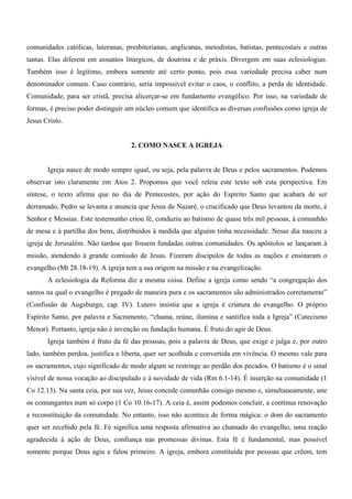 comunidades católicas, luteranas, presbiterianas, anglicanas, metodistas, batistas, pentecostais e outras
tantas. Elas diferem em assuntos litúrgicos, de doutrina e de práxis. Divergem em suas eclesiologias.
Também isso é legítimo, embora somente até certo ponto, pois essa variedade precisa caber num
denominador comum. Caso contrário, seria impossível evitar o caos, o conflito, a perda de identidade.
Comunidade, para ser cristã, precisa alicerçar-se em fundamento evangélico. Por isso, na variedade de
formas, é preciso poder distinguir um núcleo comum que identifica as diversas confissões como igreja de
Jesus Cristo.


                                    2. COMO NASCE A IGREJA


       Igreja nasce de modo sempre igual, ou seja, pela palavra de Deus e pelos sacramentos. Podemos
observar isto claramente em Atos 2. Propomos que você releia este texto sob esta perspectiva. Em
síntese, o texto afirma que no dia de Pentecostes, por ação do Espírito Santo que acabara de ser
derramado, Pedro se levanta e anuncia que Jesus de Nazaré, o crucificado que Deus levantou da morte, é
Senhor e Messias. Este testemunho criou fé, conduziu ao batismo de quase três mil pessoas, à comunhão
de mesa e à partilha dos bens, distribuídos à medida que alguém tinha necessidade. Nesse dia nasceu a
igreja de Jerusalém. Não tardou que fossem fundadas outras comunidades. Os apóstolos se lançaram à
missão, atendendo à grande comissão de Jesus. Fizeram discípulos de todas as nações e ensinaram o
evangelho (Mt 28.18-19). A igreja tem a sua origem na missão e na evangelização.
       A eclesiologia da Reforma diz a mesma coisa. Define a igreja como sendo “a congregação dos
santos na qual o evangelho é pregado de maneira pura e os sacramentos são administrados corretamente”
(Confissão de Augsburgo, cap. IV). Lutero insistia que a igreja é criatura do evangelho. O próprio
Espírito Santo, por palavra e Sacramento, “chama, reúne, ilumina e santifica toda a Igreja” (Catecismo
Menor). Portanto, igreja não é invenção ou fundação humana. É fruto do agir de Deus.
       Igreja também é fruto da fé das pessoas, pois a palavra de Deus, que exige e julga e, por outro
lado, também perdoa, justifica e liberta, quer ser acolhida e convertida em vivência. O mesmo vale para
os sacramentos, cujo significado de modo algum se restringe ao perdão dos pecados. O batismo é o sinal
visível de nossa vocação ao discipulado e à novidade de vida (Rm 6.1-14). É inserção na comunidade (1
Co 12.13). Na santa ceia, por sua vez, Jesus concede comunhão consigo mesmo e, simultaneamente, une
os comungantes num só corpo (1 Co 10.16-17). A ceia é, assim podemos concluir, a contínua renovação
e reconstituição da comunidade. No entanto, isso não acontece de forma mágica: o dom do sacramento
quer ser recebido pela fé. Fé significa uma resposta afirmativa ao chamado do evangelho, uma reação
agradecida à ação de Deus, confiança nas promessas divinas. Esta fé é fundamental, mas possível
somente porque Deus agiu e falou primeiro. A igreja, embora constituída por pessoas que crêem, tem
 