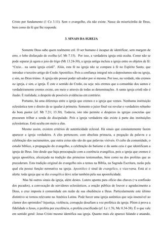 Cristo por fundamento (1 Co 3.11). Sem o evangelho, ela não existe. Nasce da misericórdia de Deus,
bem como da fé que lhe responde.


                                         3. SINAIS DA IGREJA


       Somente Deus sabe quem realmente crê. O ser humano é incapaz de identificar, sem margem de
erro, o lobo disfarçado de ovelha (cf. Mt 7.15). Por isso, a verdadeira igreja está oculta. Como não se
pode separar já agora o joio do trigo (Mt 13.24-30), a igreja antiga incluiu a igreja entre os objetos de fé:
“Creio... na santa igreja cristã”. Aliás, esta fé na igreja não se compara à fé no Espírito Santo, que
introduz o terceiro artigo do Credo Apostólico. Pois a confiança integral nós a depositamos não na igreja,
e sim, no Deus triúno. A igreja não possui poder salvador por si mesma. Por isso, na verdade, não cremos
na igreja, e sim, a igreja. É este o sentido do Credo, ou seja: nós cremos que a comunhão dos santos e
verdadeiramente crentes existe, em meio e através de todas as denominações. A santa igreja cristã não é
ilusão. É realidade, a despeito de possíveis evidências em contrário.
       Portanto, há uma diferença entre a igreja que cremos e a igreja que vemos. Nenhuma instituição
eclesiástica tem o direito de se igualar à primeira. Somente o juízo final vai revelar o verdadeiro rebanho
do bom pastor (cf. Mt 7.21; 13.30). Todavia, isto não permite o desprezo às igrejas concretas que
procuram trilhar a senda do discipulado. Pois a igreja verdadeira não existe à parte das instituições
eclesiásticas. Está oculta em meio a elas.
       Mesmo assim, existem critérios de autenticidade eclesial. Há sinais que constantemente fazem
aparecer a igreja verdadeira. A eles pertencem, com absoluta primazia, a pregação da palavra e a
celebração dos sacramentos, que outra coisa não são do que palavras visíveis. O culto da comunidade, o
estudo bíblico, a propagação do evangelho, a celebração do batismo e da santa ceia é que identificam a
igreja de Deus. Isto desde que haja preocupação com a coerência evangélica, pois a igreja que cremos é
igreja apostólica, alicerçada na tradição das primeiras testemunhas, bem como na dos profetas que as
precederam. Esta tradição original do evangelho nós a temos na Bíblia, na Sagrada Escritura, razão pela
qual ela possui função normativa na igreja. Apostólico é sinal de evangélico, e vice-versa. Está aí o
alerta: toda igreja que se diz evangélica deve zelar também pela sua apostolicidade.
        Mas há outros sinais da igreja, além destes. Lutero aponta para ofício das chaves (=a confissão
dos pecados), a convocação de servidores eclesiásticos, a oração pública de louvor e agradecimento a
Deus, a cruz imposta à comunidade em razão de sua obediência a Deus. Particularmente este último
distintivo se tornou relevante na América Latina. Pode haver uma igreja autêntica que seja insensível ao
clamor dos oprimidos? Injustiça, violência, corrupção desafiam a voz profética da igreja. Põem à prova a
fidelidade a Jesus, o profeta por excelência, o profeta crucificado (cf. Lc 1.76; Mc 8.34-38). É o que vale
em sentido geral: Jesus Cristo mesmo identifica sua igreja. Quanto mais ele aparece falando e atuando,
 