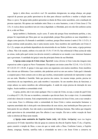 Igreja é, além disso, sacerdócio real. Os sacerdotes designavam, na antiga aliança, um grupo
especial de pessoas que podia aproximar-se do altar para oferecer sacrifícios e mediar a relação entre
Deus e o povo. Na igreja todos podem apresentar-se diante de Deus como sacerdotes, sem a mediação de
pessoas especiais. Há apenas um mediador entre Deus e os seres humanos, e este é Cristo Jesus (1 Tm
2.5). A realeza desse sacerdócio tem em vista a dignidade e a liberdade, pois reis não têm senhores acima
de si, a não ser Deus.
       Igreja também é, finalmente, nação santa. É santa não porque fosse moralmente perfeita, e sim,
porque foi requisitada por Deus para ser sua propriedade, porque Deus perdoou as suas iniquidades e a
elegeu como parceira. O chamado à santidade é contínuo, porque Deus mesmo é santo (1 Pe 1.13-21). A
igreja continua sendo pecadora, mas é santa mesmo assim. Seus membros são santificados em Cristo (1
Co 1.2), sempre em profunda dependência da misericórdia de seu Senhor. Como santa, a igreja pertence
a Deus. Não é do mundo, embora viva nele (Jo 15.19; 17.14-15). Seu referencial é Deus acima de todas
as coisas, razão pela qual resiste (ou deveria resistir) a submeter-se ao mundo e aos interesses humanos
que o governam. A santidade da igreja é uma das principais fontes da sua liberdade.
       b) Igreja como corpo de Cristo (sw/ma Cristou/ /soma christou ): Esta é uma das imagens mais
expressivas sobre a igreja no Novo Testamento. Ela aparece em textos como Rm 12.3-8; 1 Co 12.12-31;
Ef 1.22-23; Cl 1.18-20. A igreja é vista aqui como um organismo com muitos membros. Estes membros
são e devem ser diferentes. Caso contrário, não poderiam servir-se uns aos outros. Cada qual é chamado
a cooperar para o bem comum com os dons que recebeu, renunciando à pretensão de representar o corpo
em seu todo. Membro é humilde. Sabe que precisa dos outros. Ao mesmo tempo, porém, precisa ter
consciência da sua importância, pois cada membro é necessário. Se um membro deixa de funcionar, o
corpo adoece ou outros membros são sobrecarregados. A saúde do corpo precisa da interação de seus
órgãos. Assim também a comunidade cristã.
       A igreja, porém, não é um corpo qualquer. Ela é o corpo de Cristo, ou seja, o corpo do qual Cristo
é a cabeça (Cl 1.18). Ele une os membros, comanda o que devem fazer, faz o corpo viver. A comunidade
cristã não é dona de si mesma. Está comprometida com os interesses de Jesus Cristo, com a sua vontade e
a sua causa. Essa é a diferença entre a comunidade de Jesus Cristo e outras associações humanas: a
suprema autoridade não é eleita pelo voto democrático de seus sócios, mas instituída por Deus para ser o
bom pastor de seu rebanho. Isso não anula a necessidade de liderança humana. Mas indica que ninguém
pode aproveitar-se da comunidade para fins alheios à sua vocação. Ela tem a nobre vocação de fazer
valer os direitos de Deus neste mundo.
       c) Igreja como santuário do Espírito Santo (nao.j tou/ a`gi,ou pneu,matoj/ naos tou hagiou
pneumatos): O Credo Apostólico fala da igreja no contexto da obra do Espírito Santo. É ele, o Espírito,
quem constrói o templo de Deus, a casa em que se rende culto a Deus. Conforme Lutero, o Espírito
chama, congrega, ilumina, santifica toda a cristandade na terra e em Jesus Cristo a conserva na
 