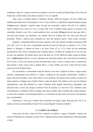 verdadeira e única fé. A igreja cristã tem sua origem e seu norte na ação do Espírito Santo. Ela é fruto de
Pentecoste, e desde então existe onde se anuncia e vive o evangelho.
        Mas o que é o Espírito Santo? É fenômeno abstrato, difícil de imaginar. Por isso a Bíblia usa
símbolos para descrevê-lo. O principal é o vento. É este, inclusive, o significado original da palavra grega
pneu/ma/pneuma. Quando o Espírito sopra, ele põe em movimento, inspira vida (Gn 2.7), mobiliza.
Outros símbolos são o fogo (At 2.3) e a pomba (Mt 3.16). O Espírito Santo aquece os corações, cria
comunhão, fomenta a paz. Ele é, assim podemos dizer, um poder (du,namij/dynamis) que age sobre o
raciocínio das pessoas, seu sentimento, sua vontade. Não usa violência (Zc 4.6). Atua como força de
persuasão. Prefere a palavra para comunicar-se, mas não despreza gestos, sinais, ações concretas.
       Segundo o testemunho bíblico há muitos espíritos, entre eles espíritos imundos, demoníacos (Mt
10.1; Mc 1.26; 5.1). Por isso a comunidade necessita do dom de discernir os espíritos (1 Co 12.10).
Desses se distingue o Espírito de Deus e de Jesus Cristo (2 Co 3.17). Como tal tem identidade
inconfundível. Diz o Novo Testamento que o Espírito Santo é o Espírito da verdade (Jo 16.13), da vida,
do amor, da sabedoria. Ele lembra tudo o que Jesus disse (Jo 14.16), liberta da ilusão, assiste na aflição,
pois é para,klhtoj/parakletos, ou seja, chamado para estar junto àqueles que necessitam de assistência
(Jo 14.16,26; 15.26). Com certeza ele não está onde reina o ódio, o crime, a mentira. Ele é o contrário de
mal, pecado e morte, assim como o próprio Deus é. O que conflita com Jesus e Deus Pai traz outras
marcas que as do Espírito Santo.
       Em sua história, a comunidade cristã por demais vezes traiu o Espírito de Deus e seguiu outros
espíritos, supostamente mais atrativos. É longo o catálogo de seus pecados, infelizmente. Também a
igreja necessita de perdão, assim como todos os seus membros. Da mesma forma, porém, a história da
igreja registra os milagres que o Espírito Santo é capaz de operar. Ela celebra os dons que ele desperta
repetidamente e que dão dinâmica ao corpo. Nenhuma outra religião desenvolveu semelhante obra
diaconal como a cristã. Isto porque o primeiro fruto do Espírito é o amor (Gl 5.22). Também coisas
extraordinárias, a exemplo do falar em língua, não estão excluídas. Mas o Espírito não costuma projetar-
se através de sensações. Seu principal distintivo é a construção do amor, bem como da fé e da esperança
que o acompanham.
       Finalmente, é claro que o Espírito não é prisioneiro da igreja. Sopra onde quer (Jo 3.8). E, no
entanto, ele tem na comunidade de Jesus Cristo seu privilegiado “campo de trabalho”.


                                      5. A TAREFA DA IGREJA
       Como povo de Deus, corpo de Cristo, santuário do Espírito, a igreja é chamada a realizar sua
tarefa em fidelidade ao evangelho de Jesus Cristo. Algumas dessas tarefas fundamentais serão destacadas
a seguir.
 