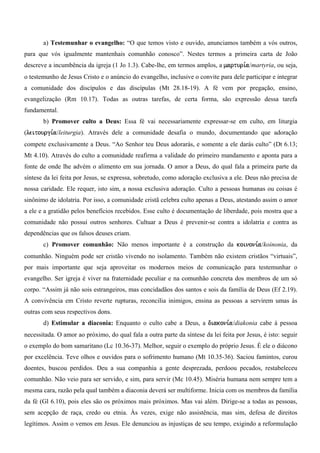 a) Testemunhar o evangelho: “O que temos visto e ouvido, anunciamos também a vós outros,
para que vós igualmente mantenhais comunhão conosco”. Nestes termos a primeira carta de João
descreve a incumbência da igreja (1 Jo 1.3). Cabe-lhe, em termos amplos, a marturi,a/martyria, ou seja,
o testemunho de Jesus Cristo e o anúncio do evangelho, inclusive o convite para dele participar e integrar
a comunidade dos discípulos e das discípulas (Mt 28.18-19). A fé vem por pregação, ensino,
evangelização (Rm 10.17). Todas as outras tarefas, de certa forma, são expressão dessa tarefa
fundamental.
       b) Promover culto a Deus: Essa fé vai necessariamente expressar-se em culto, em liturgia
(leitourgi,a/leiturgia). Através dele a comunidade desafia o mundo, documentando que adoração
compete exclusivamente a Deus. “Ao Senhor teu Deus adorarás, e somente a ele darás culto” (Dt 6.13;
Mt 4.10). Através do culto a comunidade reafirma a validade do primeiro mandamento e aponta para a
fonte de onde lhe advém o alimento em sua jornada. O amor a Deus, do qual fala a primeira parte da
síntese da lei feita por Jesus, se expressa, sobretudo, como adoração exclusiva a ele. Deus não precisa de
nossa caridade. Ele requer, isto sim, a nossa exclusiva adoração. Culto a pessoas humanas ou coisas é
sinônimo de idolatria. Por isso, a comunidade cristã celebra culto apenas a Deus, atestando assim o amor
a ele e a gratidão pelos benefícios recebidos. Esse culto é documentação de liberdade, pois mostra que a
comunidade não possui outros senhores. Cultuar a Deus é prevenir-se contra a idolatria e contra as
dependências que os falsos deuses criam.
       c) Promover comunhão: Não menos importante é a construção da koinoni,a/koinonia, da
comunhão. Ninguém pode ser cristão vivendo no isolamento. Também não existem cristãos “virtuais”,
por mais importante que seja aproveitar os modernos meios de comunicação para testemunhar o
evangelho. Ser igreja é viver na fraternidade peculiar e na comunhão concreta dos membros de um só
corpo. “Assim já não sois estrangeiros, mas concidadãos dos santos e sois da família de Deus (Ef 2.19).
A convivência em Cristo reverte rupturas, reconcilia inimigos, ensina as pessoas a servirem umas às
outras com seus respectivos dons.
       d) Estimular a diaconia: Enquanto o culto cabe a Deus, a diakoni,a/diakonia cabe à pessoa
necessitada. O amor ao próximo, do qual fala a outra parte da síntese da lei feita por Jesus, é isto: seguir
o exemplo do bom samaritano (Lc 10.36-37). Melhor, seguir o exemplo do próprio Jesus. É ele o diácono
por excelência. Teve olhos e ouvidos para o sofrimento humano (Mt 10.35-36). Saciou famintos, curou
doentes, buscou perdidos. Deu a sua companhia a gente desprezada, perdoou pecados, restabeleceu
comunhão. Não veio para ser servido, e sim, para servir (Mc 10.45). Miséria humana nem sempre tem a
mesma cara, razão pela qual também a diaconia deverá ser multiforme. Inicia com os membros da família
da fé (Gl 6.10), pois eles são os próximos mais próximos. Mas vai além. Dirige-se a todas as pessoas,
sem acepção de raça, credo ou etnia. Às vezes, exige não assistência, mas sim, defesa de direitos
legítimos. Assim o vemos em Jesus. Ele denunciou as injustiças de seu tempo, exigindo a reformulação
 