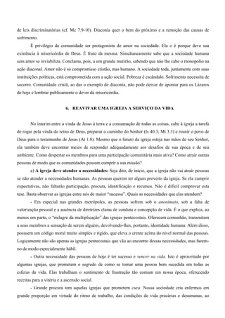 de leis discriminatórias (cf. Mc 7.9-10). Diaconia quer o bem do próximo e a remoção das causas de
sofrimento.
       É privilégio da comunidade ser protagonista do amor na sociedade. Ela o é porque deve sua
existência à misericórdia de Deus. É fruto da mesma. Simultaneamente sabe que a sociedade humana
sem amor se inviabiliza. Conclama, pois, a um grande mutirão, sabendo que não lhe cabe o monopólio na
ação diaconal. Amor não é só compromisso cristão, mas humano. A sociedade toda, juntamente com suas
instituições políticas, está comprometida com a ação social. Pobreza é escândalo. Sofrimento necessita de
socorro. Comunidade cristã, ao dar o exemplo de diaconia, não pode deixar de apontar para os Lázaros
de hoje e lembrar publicamente o dever da misericórdia.


                            6. REAVIVAR UMA IGREJA A SERVIÇO DA VIDA


       No ínterim entre a vinda de Jesus à terra e a consumação de todas as coisas, cabe à igreja a tarefa
de rogar pela vinda do reino de Deus, preparar o caminho do Senhor (Is 40.3; Mt 3.3) e reunir o povo de
Deus para o testemunho de Jesus (At 1.8). Mesmo que o futuro da igreja esteja nas mãos de seu Senhor,
ela também deve encontrar meios de responder adequadamente aos desafios de sua época e de seu
ambiente. Como despertar os membros para uma participação comunitária mais ativa? Como atrair outras
pessoas de modo que as comunidades possam cumprir a sua missão?
       a) A igreja deve atender a necessidades: Seja dito, de início, que a igreja não vai atrair pessoas
se não atender a necessidades humanas. As pessoas querem ter algum proveito da igreja. Se ela cumprir
expectativas, não faltarão participação, procura, identificação e recursos. Não é difícil comprovar esta
tese. Basta observar as igrejas entre nós de maior “sucesso”. Quais as necessidades que elas atendem?
       - Em especial nas grandes metrópoles, as pessoas sofrem sob o anonimato, sob a falta de
valorização pessoal e a ausência de diretrizes claras de conduta e concepção de vida. É o que explica, ao
menos em parte, o “milagre da multiplicação” das igrejas pentecostais. Oferecem comunhão, transmitem
a seus membros a sensação de serem alguém, devolvendo-lhes, portanto, identidade humana. Além disso,
possuem um código moral muito simples e rígido, que eleva o crente acima do nível normal das pessoas.
Logicamente não são apenas as igrejas pentecostais que vão ao encontro dessas necessidades, mas fazem-
no de modo especialmente hábil.
       - Outra necessidade das pessoas de hoje é ter sucesso e vencer na vida. Isto é aproveitado por
algumas igrejas, que prometem o segredo de como se tornar uma pessoa bem sucedida em todas as
esferas da vida. Elas trabalham o sentimento de frustração tão comum em nossa época, oferecendo
receitas para a vitória e a ascensão social.
       - Grande procura tem aquelas igrejas que prometem cura. Nossa sociedade cria enfermos em
grande proporção em virtude do ritmo de trabalho, das condições de vida precárias e desumanas, ao
 