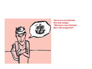 -Dar-te-ei a nau Catrineta
Para nela navegar.
"Não quero a nau Catrineta
Que a não sei governar".
 