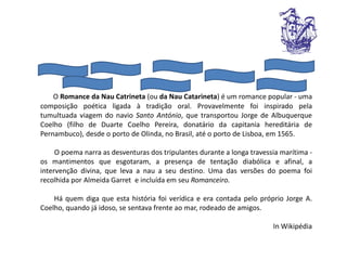 O Romance da Nau Catrineta (ou da Nau Catarineta) é um romance popular - uma
composição poética ligada à tradição oral. Provavelmente foi inspirado pela
tumultuada viagem do navio Santo António, que transportou Jorge de Albuquerque
Coelho (filho de Duarte Coelho Pereira, donatário da capitania hereditária de
Pernambuco), desde o porto de Olinda, no Brasil, até o porto de Lisboa, em 1565.

     O poema narra as desventuras dos tripulantes durante a longa travessia marítima -
os mantimentos que esgotaram, a presença de tentação diabólica e afinal, a
intervenção divina, que leva a nau a seu destino. Uma das versões do poema foi
recolhida por Almeida Garret e incluída em seu Romanceiro.

    Há quem diga que esta história foi verídica e era contada pelo próprio Jorge A.
Coelho, quando já idoso, se sentava frente ao mar, rodeado de amigos.

                                                                         In Wikipédia
 
