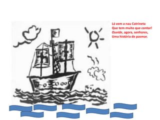 Lá vem a nau Catrineta
Que tem muito que contar!
Ouvide, agora, senhores,
Uma história de pasmar.
 