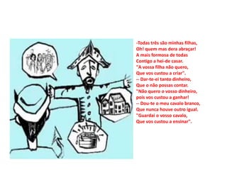 -Todas três são minhas filhas,
Oh! quem mas dera abraçar!
A mais formosa de todas
Contigo a hei-de casar.
"A vossa filha não quero,
Que vos custou a criar".
-- Dar-te-ei tanto dinheiro,
Que o não possas contar.
"Não quero o vosso dinheiro,
pois vos custou a ganhar!
-- Dou-te o meu cavalo branco,
Que nunca houve outro igual.
"Guardai o vosso cavalo,
Que vos custou a ensinar".
 