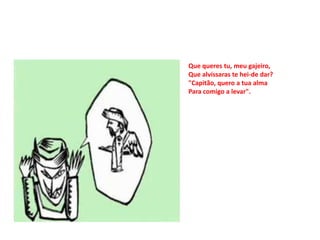 Que queres tu, meu gajeiro,
Que alvíssaras te hei-de dar?
"Capitão, quero a tua alma
Para comigo a levar".
 