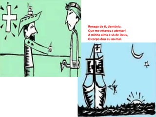 Renego de ti, demónio,
Que me estavas a atentar!
A minha alma é só de Deus,
O corpo dou eu ao mar.
 