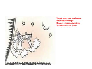 Tomou-o um anjo nos braços,
Não o deixou afogar.
Deu um estouro o demónio,
Acalmaram vento e mar;
 