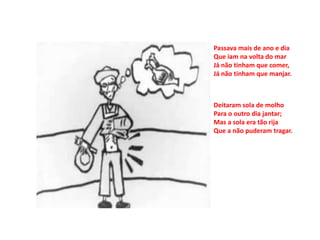 Passava mais de ano e dia
Que iam na volta do mar
Já não tinham que comer,
Já não tinham que manjar.



Deitaram sola de molho
Para o outro dia jantar;
Mas a sola era tão rija
Que a não puderam tragar.
 
