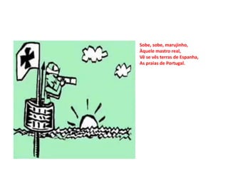 Sobe, sobe, marujinho,
Àquele mastro real,
Vê se vês terras de Espanha,
As praias de Portugal.
 