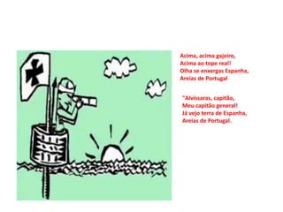Acima, acima gajeiro,
Acima ao tope real!
Olha se enxergas Espanha,
Areias de Portugal


"Alvíssaras, capitão,
Meu capitão general!
Já vejo terra de Espanha,
Areias de Portugal.
 