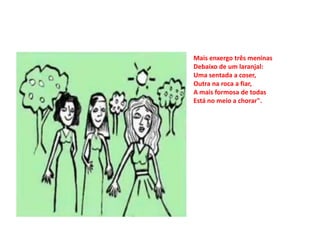 Mais enxergo três meninas
Debaixo de um laranjal:
Uma sentada a coser,
Outra na roca a fiar,
A mais formosa de todas
Está no meio a chorar".
 