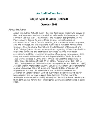 An Audit of Warfare
Major Agha H Amin (Retired)
October 2001
About the Author
About the Author Agha H. Amin , Retired Tank corps major who served in
five tank regiments and commanded an independent tank squadron and
served in various staff , instructional and research assignments. In his
Pakistan Army tenure he wrote three original tactical papers on
Reconnaissance Troops Tactical handling, Reconnaissance support group ,
and RFS Concept. His writings were published in Pakistan Armys prime
journals , Pakistan Army Journal and Citadel Journal of Command and
Staff College Quetta. His recommendations regarding bifurcation of officer
corps into command and staff cadre advanced in 1998 were later
accepted. In addition his recommendation of grouping various corps into
army commands advanced in an article published in Citadel Journal in
1998 were accepted in 2005 or so. Wrote The Essential Clausewitz in
1993, Sepoy Rebellion of 1857-59 in 1998 , Pakistan Army till 1965 in
1999 ,Development of Taliban Factions in Afghanistan and Pakistan (2010)
,Taliban War in Afghanistan (2009). Served as Assistant Editor of Defence
Journal ,Executive Editor of globe and Founder Editor of Journal of
Afghanistan Studies . An associate of the think tanks ORBAT and
Alexandrian Defense group. Carried out various oil and gas and power
transmission line surveys in West Asia. Editor in Chief of monthly
Intelligence Review and monthly Military and Security Review. Heads the
think tank Centre for study of Intelligence Operations established in early
2010.
 