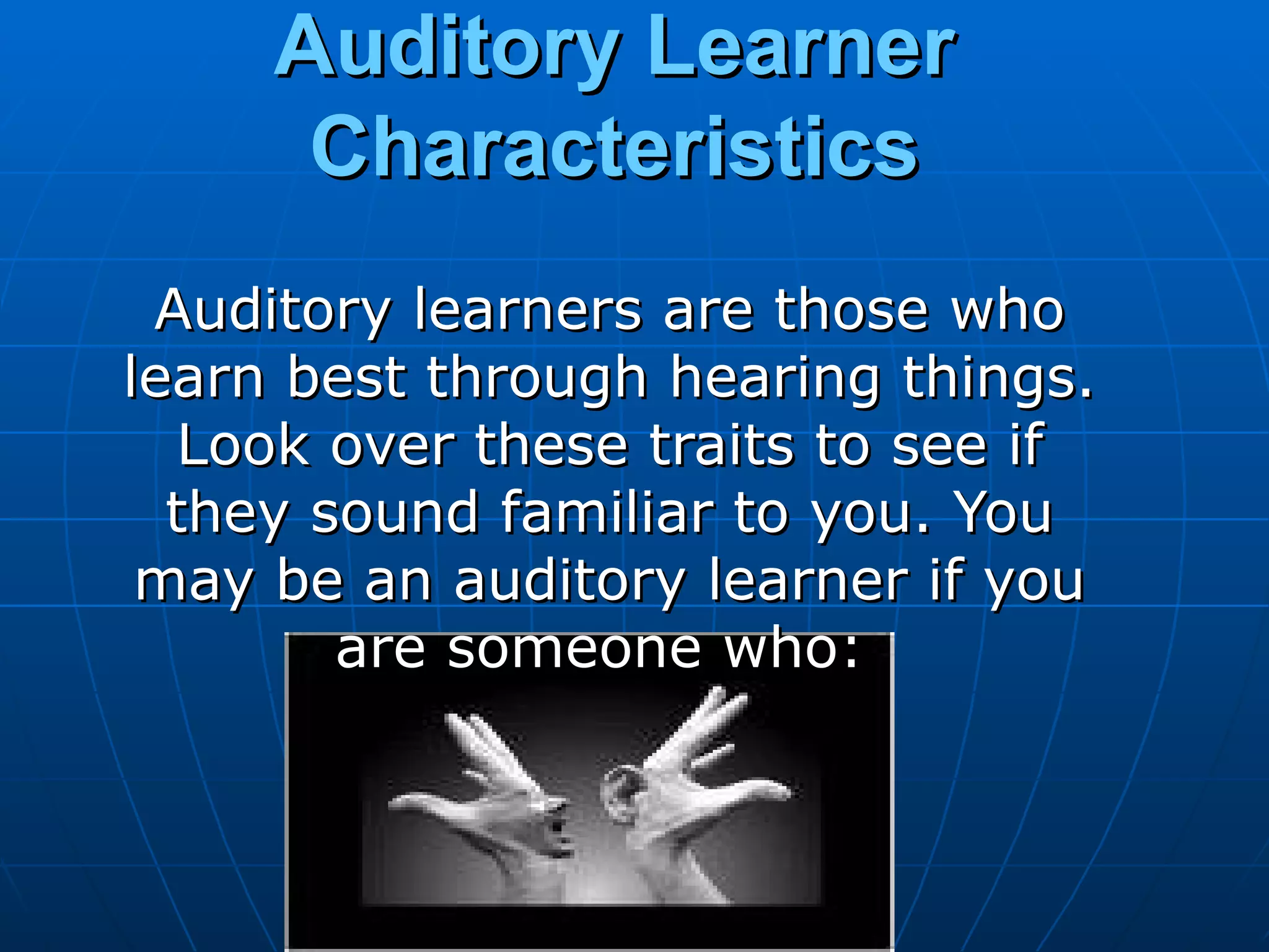 Auditory Learner Characteristics Auditory learners are those who learn best through hearing things. Look over these traits to see if they sound familiar to you. You may be an auditory learner if you are someone who:  