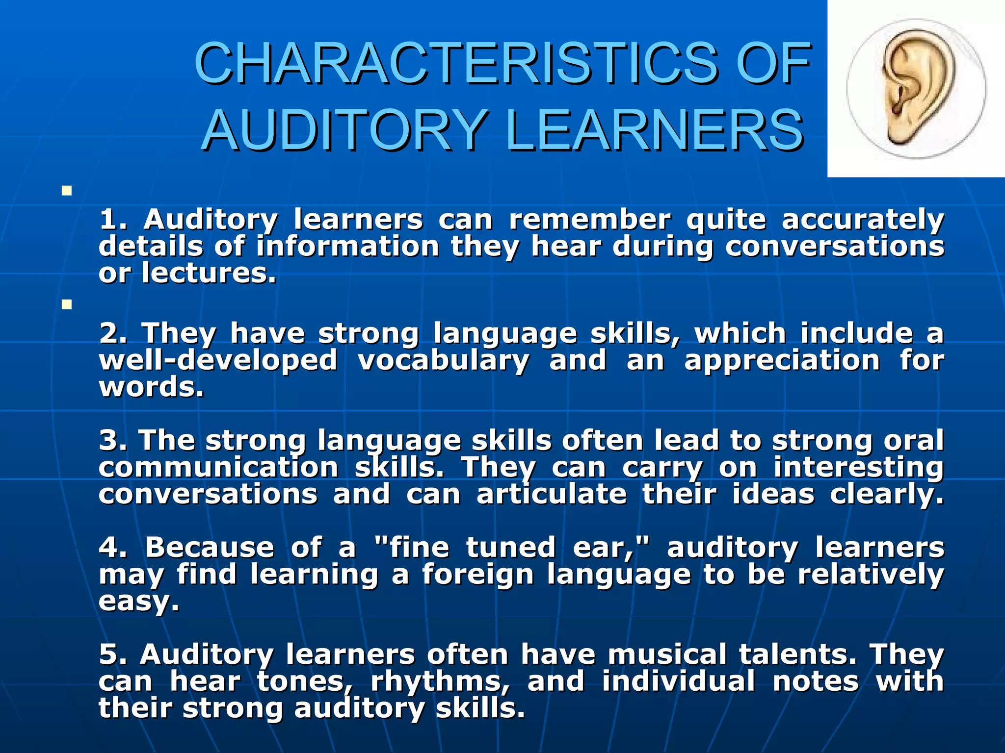 CHARACTERISTICS OF AUDITORY LEARNERS 1. Auditory learners can remember quite accurately details of information they hear during conversations or lectures. 2. They have strong language skills, which include a well-developed vocabulary and an appreciation for words. 3. The strong language skills often lead to strong oral communication skills. They can carry on interesting conversations and can articulate their ideas clearly. 4. Because of a "fine tuned ear," auditory learners may find learning a foreign language to be relatively easy.  5. Auditory learners often have musical talents. They can hear tones, rhythms, and individual notes with their strong auditory skills. 