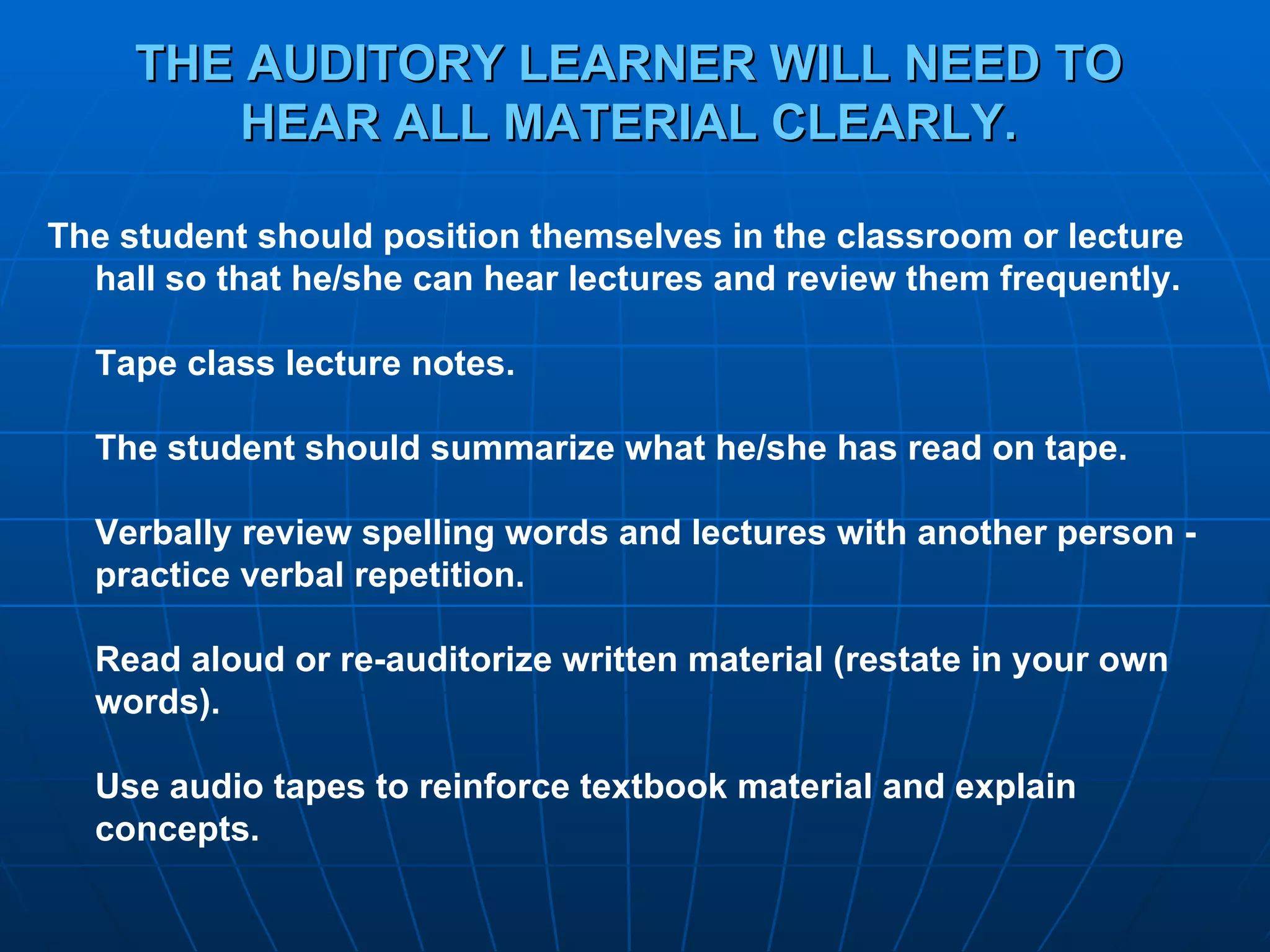 THE AUDITORY LEARNER WILL NEED TO HEAR ALL MATERIAL CLEARLY. The student should position themselves in the classroom or lecture hall so that he/she can hear lectures and review them frequently.  Tape class lecture notes. The student should summarize what he/she has read on tape. Verbally review spelling words and lectures with another person - practice verbal repetition. Read aloud or re-auditorize written material (restate in your own words). Use audio tapes to reinforce textbook material and explain concepts. 