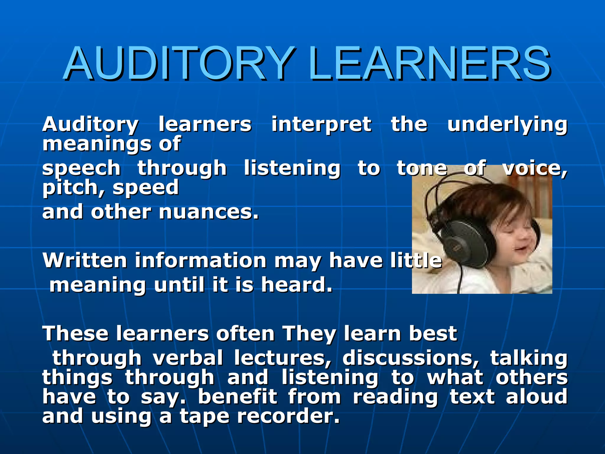 AUDITORY LEARNERS Auditory learners interpret the underlying meanings of  speech through listening to tone of voice, pitch, speed  and other nuances.  Written information may have little meaning until it is heard.  These learners often They learn best through verbal lectures, discussions, talking things through and listening to what others have to say. benefit from reading text aloud and using a tape recorder. 