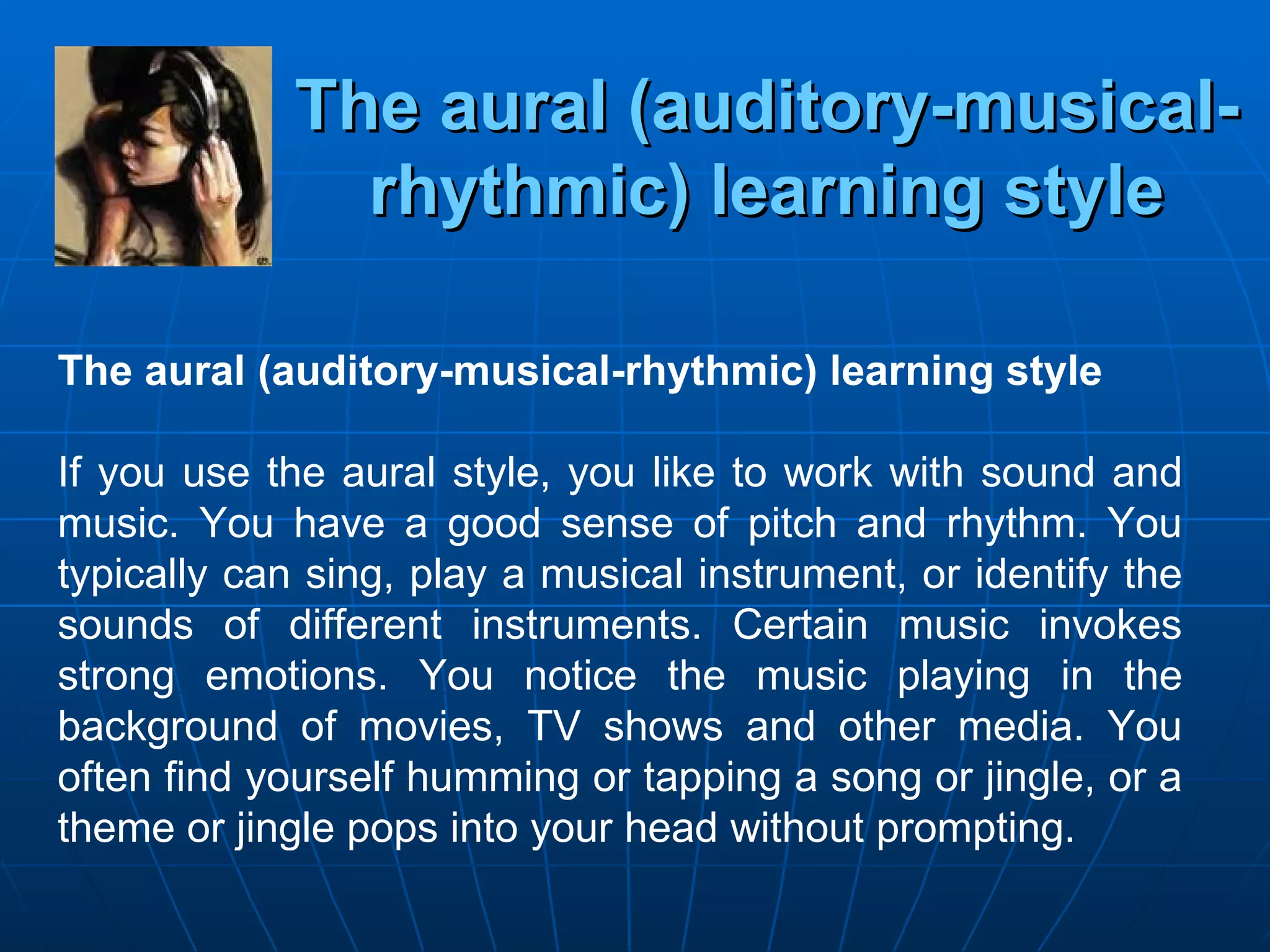 The aural (auditory-musical-rhythmic) learning style The aural (auditory-musical-rhythmic) learning style If you use the aural style, you like to work with sound and music. You have a good sense of pitch and rhythm. You typically can sing, play a musical instrument, or identify the sounds of different instruments. Certain music invokes strong emotions. You notice the music playing in the background of movies, TV shows and other media. You often find yourself humming or tapping a song or jingle, or a theme or jingle pops into your head without prompting. 