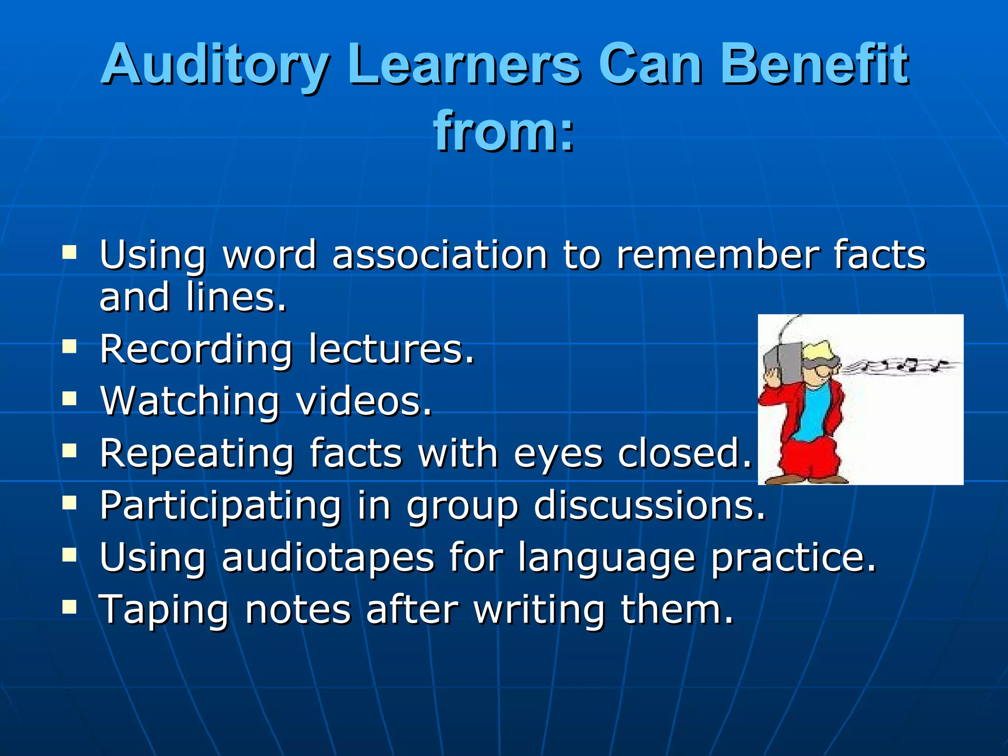 Auditory Learners Can Benefit from: Using word association to remember facts and lines. Recording lectures. Watching videos. Repeating facts with eyes closed. Participating in group discussions. Using audiotapes for language practice. Taping notes after writing them. 