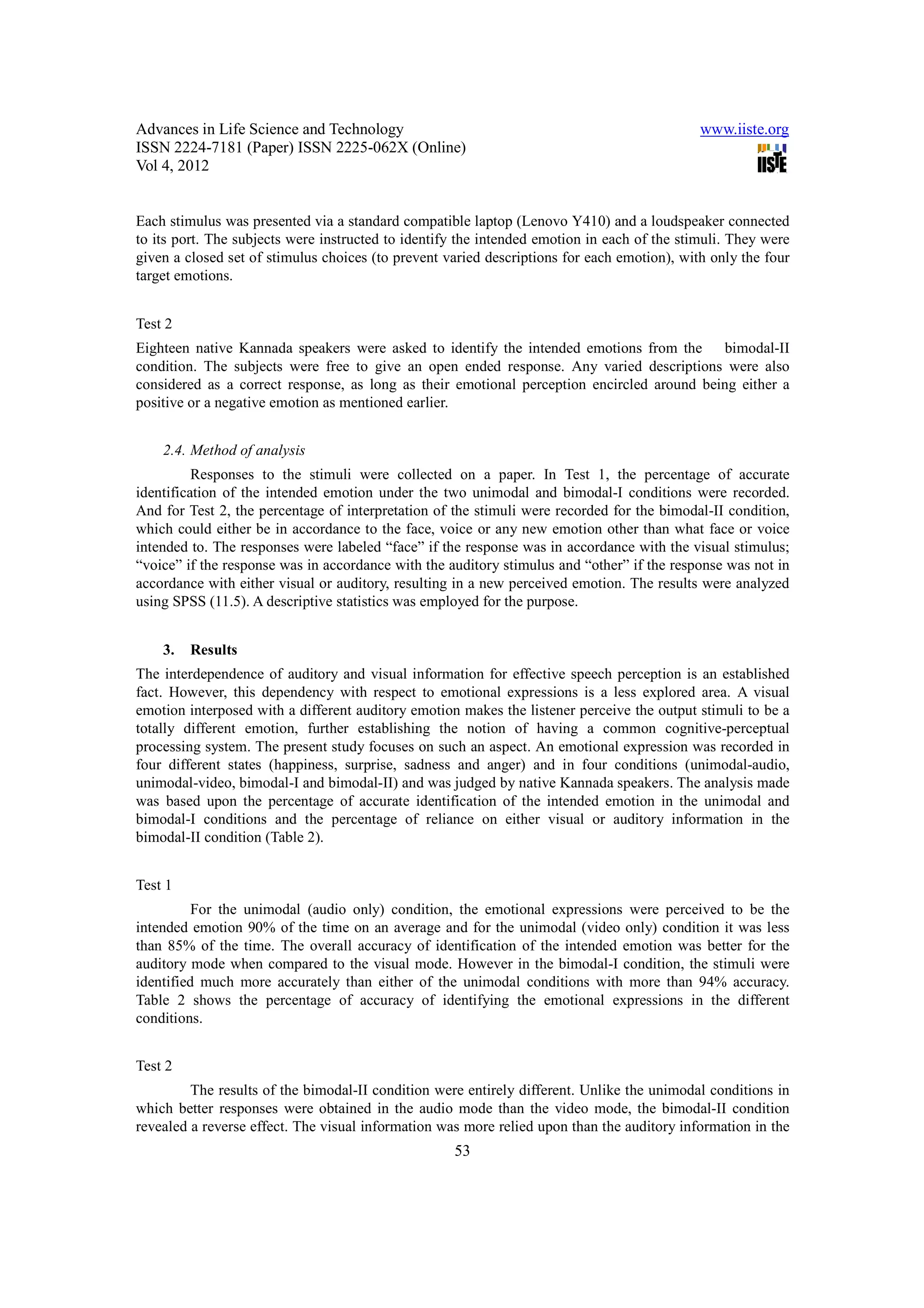 Advances in Life Science and Technology                                                      www.iiste.org
ISSN 2224-7181 (Paper) ISSN 2225-062X (Online)
Vol 4, 2012


Each stimulus was presented via a standard compatible laptop (Lenovo Y410) and a loudspeaker connected
to its port. The subjects were instructed to identify the intended emotion in each of the stimuli. They were
given a closed set of stimulus choices (to prevent varied descriptions for each emotion), with only the four
target emotions.


Test 2
Eighteen native Kannada speakers were asked to identify the intended emotions from the bimodal-II
condition. The subjects were free to give an open ended response. Any varied descriptions were also
considered as a correct response, as long as their emotional perception encircled around being either a
positive or a negative emotion as mentioned earlier.


    2.4. Method of analysis
          Responses to the stimuli were collected on a paper. In Test 1, the percentage of accurate
identification of the intended emotion under the two unimodal and bimodal-I conditions were recorded.
And for Test 2, the percentage of interpretation of the stimuli were recorded for the bimodal-II condition,
which could either be in accordance to the face, voice or any new emotion other than what face or voice
intended to. The responses were labeled “face” if the response was in accordance with the visual stimulus;
“voice” if the response was in accordance with the auditory stimulus and “other” if the response was not in
accordance with either visual or auditory, resulting in a new perceived emotion. The results were analyzed
using SPSS (11.5). A descriptive statistics was employed for the purpose.


    3.   Results
The interdependence of auditory and visual information for effective speech perception is an established
fact. However, this dependency with respect to emotional expressions is a less explored area. A visual
emotion interposed with a different auditory emotion makes the listener perceive the output stimuli to be a
totally different emotion, further establishing the notion of having a common cognitive-perceptual
processing system. The present study focuses on such an aspect. An emotional expression was recorded in
four different states (happiness, surprise, sadness and anger) and in four conditions (unimodal-audio,
unimodal-video, bimodal-I and bimodal-II) and was judged by native Kannada speakers. The analysis made
was based upon the percentage of accurate identification of the intended emotion in the unimodal and
bimodal-I conditions and the percentage of reliance on either visual or auditory information in the
bimodal-II condition (Table 2).


Test 1
          For the unimodal (audio only) condition, the emotional expressions were perceived to be the
intended emotion 90% of the time on an average and for the unimodal (video only) condition it was less
than 85% of the time. The overall accuracy of identification of the intended emotion was better for the
auditory mode when compared to the visual mode. However in the bimodal-I condition, the stimuli were
identified much more accurately than either of the unimodal conditions with more than 94% accuracy.
Table 2 shows the percentage of accuracy of identifying the emotional expressions in the different
conditions.


Test 2
         The results of the bimodal-II condition were entirely different. Unlike the unimodal conditions in
which better responses were obtained in the audio mode than the video mode, the bimodal-II condition
revealed a reverse effect. The visual information was more relied upon than the auditory information in the
                                                    53
 