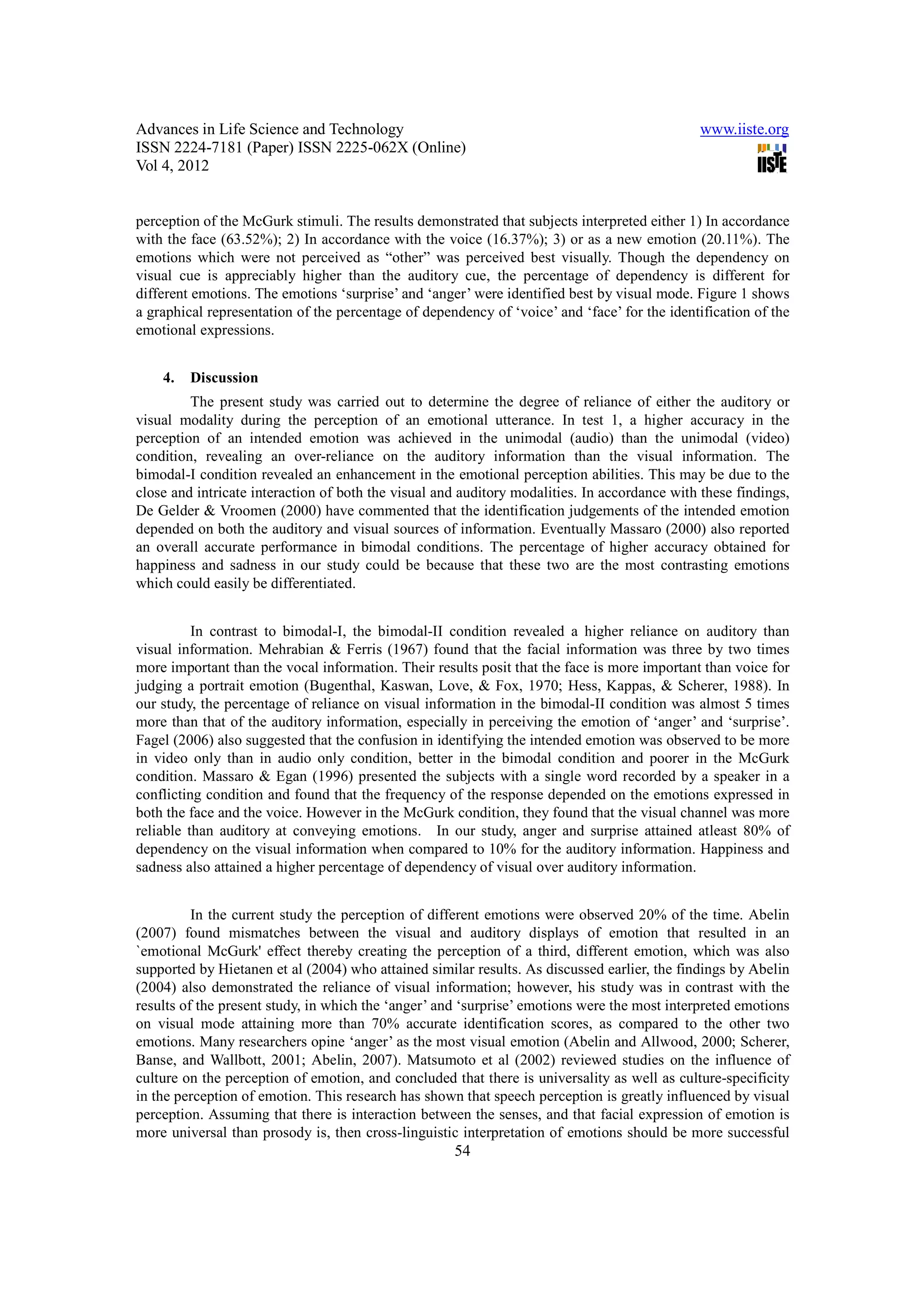 Advances in Life Science and Technology                                                       www.iiste.org
ISSN 2224-7181 (Paper) ISSN 2225-062X (Online)
Vol 4, 2012


perception of the McGurk stimuli. The results demonstrated that subjects interpreted either 1) In accordance
with the face (63.52%); 2) In accordance with the voice (16.37%); 3) or as a new emotion (20.11%). The
emotions which were not perceived as “other” was perceived best visually. Though the dependency on
visual cue is appreciably higher than the auditory cue, the percentage of dependency is different for
different emotions. The emotions ‘surprise’ and ‘anger’ were identified best by visual mode. Figure 1 shows
a graphical representation of the percentage of dependency of ‘voice’ and ‘face’ for the identification of the
emotional expressions.


    4.   Discussion
         The present study was carried out to determine the degree of reliance of either the auditory or
visual modality during the perception of an emotional utterance. In test 1, a higher accuracy in the
perception of an intended emotion was achieved in the unimodal (audio) than the unimodal (video)
condition, revealing an over-reliance on the auditory information than the visual information. The
bimodal-I condition revealed an enhancement in the emotional perception abilities. This may be due to the
close and intricate interaction of both the visual and auditory modalities. In accordance with these findings,
De Gelder & Vroomen (2000) have commented that the identification judgements of the intended emotion
depended on both the auditory and visual sources of information. Eventually Massaro (2000) also reported
an overall accurate performance in bimodal conditions. The percentage of higher accuracy obtained for
happiness and sadness in our study could be because that these two are the most contrasting emotions
which could easily be differentiated.


          In contrast to bimodal-I, the bimodal-II condition revealed a higher reliance on auditory than
visual information. Mehrabian & Ferris (1967) found that the facial information was three by two times
more important than the vocal information. Their results posit that the face is more important than voice for
judging a portrait emotion (Bugenthal, Kaswan, Love, & Fox, 1970; Hess, Kappas, & Scherer, 1988). In
our study, the percentage of reliance on visual information in the bimodal-II condition was almost 5 times
more than that of the auditory information, especially in perceiving the emotion of ‘anger’ and ‘surprise’.
Fagel (2006) also suggested that the confusion in identifying the intended emotion was observed to be more
in video only than in audio only condition, better in the bimodal condition and poorer in the McGurk
condition. Massaro & Egan (1996) presented the subjects with a single word recorded by a speaker in a
conflicting condition and found that the frequency of the response depended on the emotions expressed in
both the face and the voice. However in the McGurk condition, they found that the visual channel was more
reliable than auditory at conveying emotions. In our study, anger and surprise attained atleast 80% of
dependency on the visual information when compared to 10% for the auditory information. Happiness and
sadness also attained a higher percentage of dependency of visual over auditory information.


          In the current study the perception of different emotions were observed 20% of the time. Abelin
(2007) found mismatches between the visual and auditory displays of emotion that resulted in an
`emotional McGurk' effect thereby creating the perception of a third, different emotion, which was also
supported by Hietanen et al (2004) who attained similar results. As discussed earlier, the findings by Abelin
(2004) also demonstrated the reliance of visual information; however, his study was in contrast with the
results of the present study, in which the ‘anger’ and ‘surprise’ emotions were the most interpreted emotions
on visual mode attaining more than 70% accurate identification scores, as compared to the other two
emotions. Many researchers opine ‘anger’ as the most visual emotion (Abelin and Allwood, 2000; Scherer,
Banse, and Wallbott, 2001; Abelin, 2007). Matsumoto et al (2002) reviewed studies on the influence of
culture on the perception of emotion, and concluded that there is universality as well as culture-specificity
in the perception of emotion. This research has shown that speech perception is greatly influenced by visual
perception. Assuming that there is interaction between the senses, and that facial expression of emotion is
more universal than prosody is, then cross-linguistic interpretation of emotions should be more successful
                                                     54
 