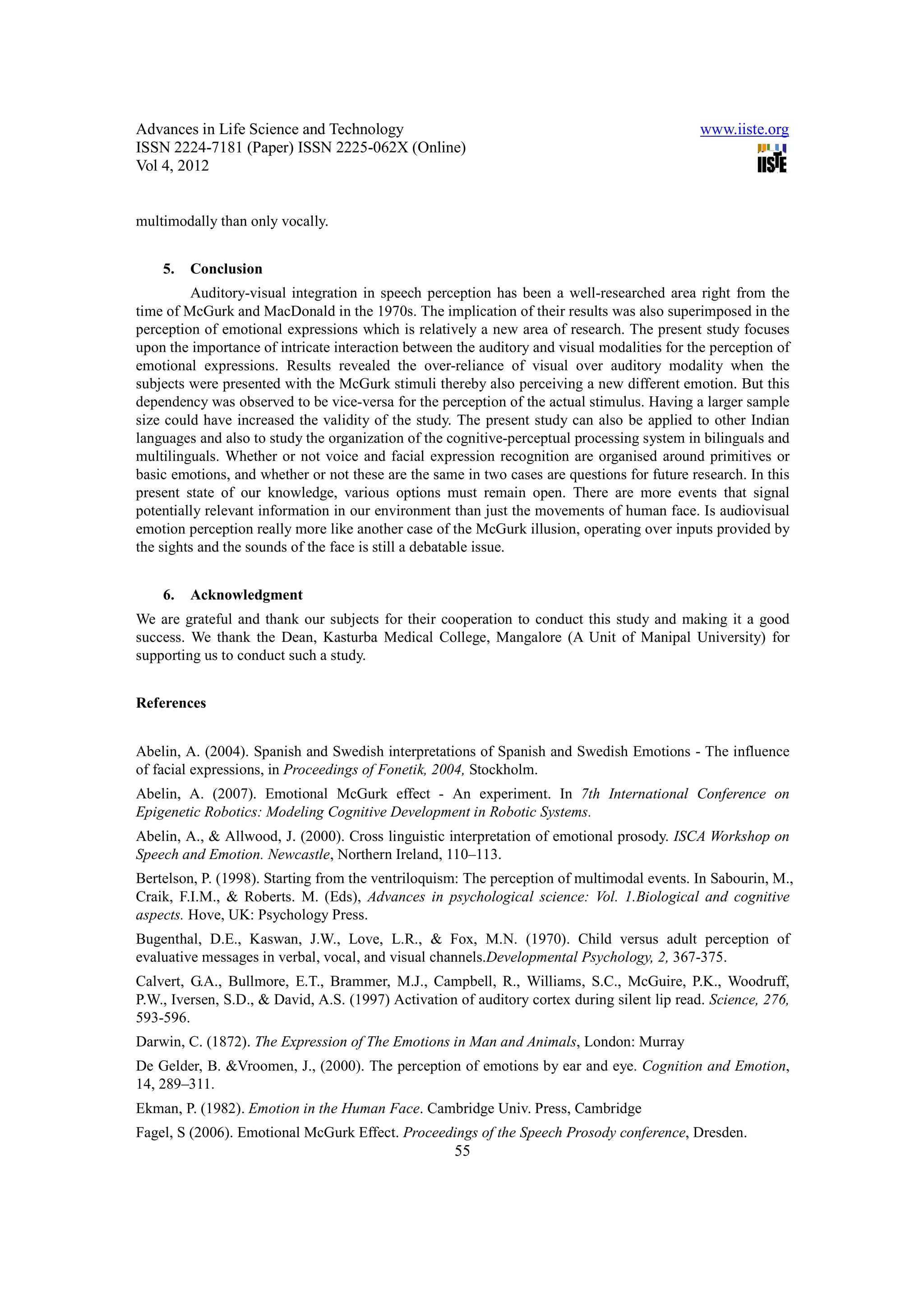 Advances in Life Science and Technology                                                       www.iiste.org
ISSN 2224-7181 (Paper) ISSN 2225-062X (Online)
Vol 4, 2012


multimodally than only vocally.


    5.   Conclusion
         Auditory-visual integration in speech perception has been a well-researched area right from the
time of McGurk and MacDonald in the 1970s. The implication of their results was also superimposed in the
perception of emotional expressions which is relatively a new area of research. The present study focuses
upon the importance of intricate interaction between the auditory and visual modalities for the perception of
emotional expressions. Results revealed the over-reliance of visual over auditory modality when the
subjects were presented with the McGurk stimuli thereby also perceiving a new different emotion. But this
dependency was observed to be vice-versa for the perception of the actual stimulus. Having a larger sample
size could have increased the validity of the study. The present study can also be applied to other Indian
languages and also to study the organization of the cognitive-perceptual processing system in bilinguals and
multilinguals. Whether or not voice and facial expression recognition are organised around primitives or
basic emotions, and whether or not these are the same in two cases are questions for future research. In this
present state of our knowledge, various options must remain open. There are more events that signal
potentially relevant information in our environment than just the movements of human face. Is audiovisual
emotion perception really more like another case of the McGurk illusion, operating over inputs provided by
the sights and the sounds of the face is still a debatable issue.


    6.   Acknowledgment
We are grateful and thank our subjects for their cooperation to conduct this study and making it a good
success. We thank the Dean, Kasturba Medical College, Mangalore (A Unit of Manipal University) for
supporting us to conduct such a study.


References


Abelin, A. (2004). Spanish and Swedish interpretations of Spanish and Swedish Emotions - The influence
of facial expressions, in Proceedings of Fonetik, 2004, Stockholm.
Abelin, A. (2007). Emotional McGurk effect - An experiment. In 7th International Conference on
Epigenetic Robotics: Modeling Cognitive Development in Robotic Systems.
Abelin, A., & Allwood, J. (2000). Cross linguistic interpretation of emotional prosody. ISCA Workshop on
Speech and Emotion. Newcastle, Northern Ireland, 110–113.
Bertelson, P. (1998). Starting from the ventriloquism: The perception of multimodal events. In Sabourin, M.,
Craik, F.I.M., & Roberts. M. (Eds), Advances in psychological science: Vol. 1.Biological and cognitive
aspects. Hove, UK: Psychology Press.
Bugenthal, D.E., Kaswan, J.W., Love, L.R., & Fox, M.N. (1970). Child versus adult perception of
evaluative messages in verbal, vocal, and visual channels.Developmental Psychology, 2, 367-375.
Calvert, G.A., Bullmore, E.T., Brammer, M.J., Campbell, R., Williams, S.C., McGuire, P.K., Woodruff,
P.W., Iversen, S.D., & David, A.S. (1997) Activation of auditory cortex during silent lip read. Science, 276,
593-596.
Darwin, C. (1872). The Expression of The Emotions in Man and Animals, London: Murray
De Gelder, B. &Vroomen, J., (2000). The perception of emotions by ear and eye. Cognition and Emotion,
14, 289–311.
Ekman, P. (1982). Emotion in the Human Face. Cambridge Univ. Press, Cambridge
Fagel, S (2006). Emotional McGurk Effect. Proceedings of the Speech Prosody conference, Dresden.
                                                     55
 
