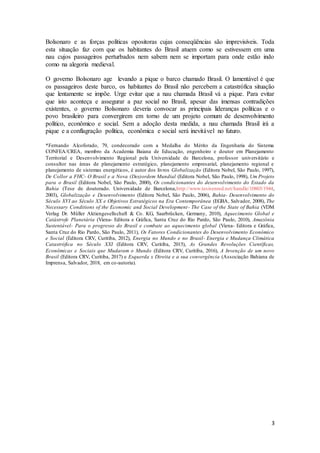 3
Bolsonaro e as forças políticas opositoras cujas conseqüências são imprevisíveis. Toda
esta situação faz com que os habitantes do Brasil atuem como se estivessem em uma
nau cujos passageiros perturbados nem sabem nem se importam para onde estão indo
como na alegoria medieval.
O governo Bolsonaro age levando a pique o barco chamado Brasil. O lamentável é que
os passageiros deste barco, os habitantes do Brasil não percebem a catastrófica situação
que lentamente se impõe. Urge evitar que a nau chamada Brasil vá a pique. Para evitar
que isto aconteça e assegurar a paz social no Brasil, apesar das imensas contradições
existentes, o governo Bolsonaro deveria convocar as principais lideranças políticas e o
povo brasileiro para convergirem em torno de um projeto comum de desenvolvimento
político, econômico e social. Sem a adoção desta medida, a nau chamada Brasil irá a
pique e a conflagração política, econômica e social será inevitável no futuro.
*Fernando Alcoforado, 79, condecorado com a Medalha do Mérito da Engenharia do Sistema
CONFEA/CREA, membro da Academia Baiana de Educação, engenheiro e doutor em Planejamento
Territorial e Desenvolvimento Regional pela Universidade de Barcelona, professor universitário e
consultor nas áreas de planejamento estratégico, planejamento empresarial, planejamento regional e
planejamento de sistemas energéticos, é autor dos livros Globalização (Editora Nobel, São Paulo, 1997),
De Collor a FHC- O Brasil e a Nova (Des)ordem Mundial (Editora Nobel, São Paulo, 1998), Um Projeto
para o Brasil (Editora Nobel, São Paulo, 2000), Os condicionantes do desenvolvimento do Estado da
Bahia (Tese de doutorado. Universidade de Barcelona,http://www.tesisenred.net/handle/10803/1944,
2003), Globalização e Desenvolvimento (Editora Nobel, São Paulo, 2006), Bahia- Desenvolvimento do
Século XVI ao Século XX e Objetivos Estratégicos na Era Contemporânea (EGBA, Salvador, 2008), The
Necessary Conditions of the Economic and Social Development- The Case of the State of Bahia (VDM
Verlag Dr. Müller Aktiengesellschaft & Co. KG, Saarbrücken, Germany, 2010), Aquecimento Global e
Catástrofe Planetária (Viena- Editora e Gráfica, Santa Cruz do Rio Pardo, São Paulo, 2010), Amazônia
Sustentável- Para o progresso do Brasil e combate ao aquecimento global (Viena- Editora e Gráfica,
Santa Cruz do Rio Pardo, São Paulo, 2011), Os Fatores Condicionantes do Desenvolvimento Econômico
e Social (Editora CRV, Curitiba, 2012), Energia no Mundo e no Brasil- Energia e Mudança Climática
Catastrófica no Século XXI (Editora CRV, Curitiba, 2015), As Grandes Revoluções Científicas,
Econômicas e Sociais que Mudaram o Mundo (Editora CRV, Curitiba, 2016), A Invenção de um novo
Brasil (Editora CRV, Curitiba, 2017) e Esquerda x Direita e a sua convergência (Associação Bahiana de
Imprensa, Salvador, 2018, em co-autoria).
 