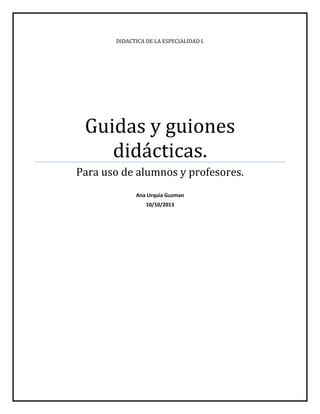 DIDACTICA DE LA ESPECIALIDAD I.

Guidas y guiones
didácticas.
Para uso de alumnos y profesores.
Ana Urquia Guzman
10/10/2013

 