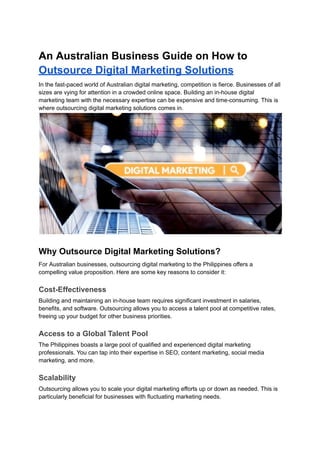 An Australian Business Guide on How to
Outsource Digital Marketing Solutions
In the fast-paced world of Australian digital marketing, competition is fierce. Businesses of all
sizes are vying for attention in a crowded online space. Building an in-house digital
marketing team with the necessary expertise can be expensive and time-consuming. This is
where outsourcing digital marketing solutions comes in.
Why Outsource Digital Marketing Solutions?
For Australian businesses, outsourcing digital marketing to the Philippines offers a
compelling value proposition. Here are some key reasons to consider it:
Cost-Effectiveness
Building and maintaining an in-house team requires significant investment in salaries,
benefits, and software. Outsourcing allows you to access a talent pool at competitive rates,
freeing up your budget for other business priorities.
Access to a Global Talent Pool
The Philippines boasts a large pool of qualified and experienced digital marketing
professionals. You can tap into their expertise in SEO, content marketing, social media
marketing, and more.
Scalability
Outsourcing allows you to scale your digital marketing efforts up or down as needed. This is
particularly beneficial for businesses with fluctuating marketing needs.
 