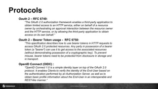 © 2016 ForgeRock. All rights reserved.
Protocols
Oauth 2 – RFC 6749:
“The OAuth 2.0 authorization framework enables a third-party application to
obtain limited access to an HTTP service, either on behalf of a resource
owner by orchestrating an approval interaction between the resource owner
and the HTTP service, or by allowing the third-party application to obtain
access on its own behalf.”
OpenID Connect (OIDC) :
“OpenID Connect 1.0 is a simple identity layer on top of the OAuth 2.0
protocol. It enables Clients to verify the identity of the End-User based on
the authentication performed by an Authorization Server, as well as to
obtain basic profile information about the End-User in an interoperable and
REST-like manner.”
Oauth 2 – Bearer Token usage - RFC 6750:
“This specification describes how to use bearer tokens in HTTP requests to
access OAuth 2.0 protected resources. Any party in possession of a bearer
token (a "bearer") can use it to get access to the associated resources
(without demonstrating possession of a cryptographic key). To prevent
misuse, bearer tokens need to be protected from disclosure in storage and
in transport.
 