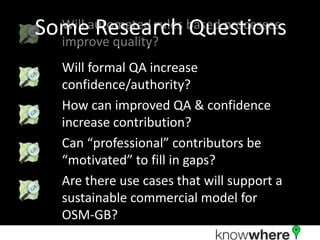 Someautomated rules based processes
  Will Research Questions
  improve quality?
   Will formal QA increase
   confidence/authority?
   How can improved QA & confidence
   increase contribution?
   Can “professional” contributors be
   “motivated” to fill in gaps?
   Are there use cases that will support a
   sustainable commercial model for
   OSM-GB?
 