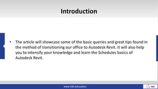www.nibt.education
Introduction
• The article will showcase some of the basic queries and great tips found in
the method of transitioning our office to Autodesk Revit. It will also help
you to intensify your knowledge and learn the Schedules basics of
Autodesk Revit.
 
