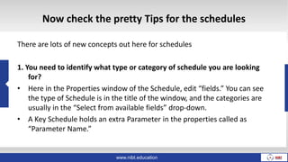 www.nibt.education
Now check the pretty Tips for the schedules
There are lots of new concepts out here for schedules
1. You need to identify what type or category of schedule you are looking
for?
• Here in the Properties window of the Schedule, edit “fields.” You can see
the type of Schedule is in the title of the window, and the categories are
usually in the “Select from available fields” drop-down.
• A Key Schedule holds an extra Parameter in the properties called as
“Parameter Name.”
 