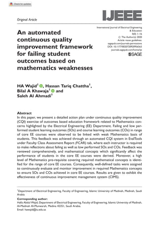 Original Article
An automated
continuous quality
improvement framework
for failing student
outcomes based on
mathematics weaknesses
HA Wajid1
, Hassan Tariq Chattha1
,
Bilal A Khawaja1
and
Saleh Al Ahmadi1
Abstract
In this paper, we present a detailed action plan under continuous quality improvement
(CQI) exercise of outcomes based education framework related to Mathematics con-
cerns highlighted by the Electrical Engineering (EE) Department. Failing and low per-
formed student learning outcomes (SOs) and course learning outcomes (COs) in range
of core EE courses were observed to be linked with weak Mathematics basis of
students. This feedback was achieved through an automated CQI system in EvalTools
under Faculty Class Assessment Report (FCAR) tab, where each instructor is required
to make reflections about failing as well as low performed SOs and COs. Feedback was
reviewed comprehensively, and mathematical concepts which significantly affect the
performance of students in the core EE courses were derived. Moreover, a high
level of Mathematics pre-requisite covering required mathematical concepts is identi-
fied for the range of core EE courses. Consequently, well-defined tasks were assigned
to continuously evaluate and monitor improvement in required Mathematics concepts
to ensure SOs and COs achieved in core EE courses. Results are given to exhibit the
effectiveness of continuous improvement management system (CIMS).
1
Department of Electrical Engineering, Faculty of Engineering, Islamic University of Madinah, Madinah, Saudi
Arabia
Corresponding author:
Hafiz Abdul Wajid, Department of Electrical Engineering, Faculty of Engineering, Islamic University of Madinah,
Al-Madinah Al-Munwarah, Medina 42351, Saudi Arabia.
Email: hawajid@iu.edu.sa
International Journal of Electrical Engineering
& Education
0(0) 1–16
! The Author(s) 2020
Article reuse guidelines:
sagepub.com/journals-permissions
DOI: 10.1177/0020720920956563
journals.sagepub.com/home/ije
 