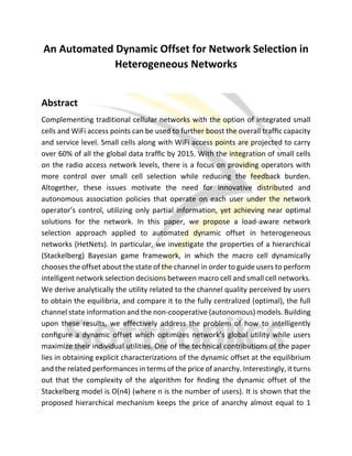 An Automated Dynamic Offset for Network Selection in
Heterogeneous Networks
Abstract
Complementing traditional cellular networks with the option of integrated small
cells and WiFi access points can be used to further boost the overall trafﬁc capacity
and service level. Small cells along with WiFi access points are projected to carry
over 60% of all the global data trafﬁc by 2015. With the integration of small cells
on the radio access network levels, there is a focus on providing operators with
more control over small cell selection while reducing the feedback burden.
Altogether, these issues motivate the need for innovative distributed and
autonomous association policies that operate on each user under the network
operator’s control, utilizing only partial information, yet achieving near optimal
solutions for the network. In this paper, we propose a load-aware network
selection approach applied to automated dynamic offset in heterogeneous
networks (HetNets). In particular, we investigate the properties of a hierarchical
(Stackelberg) Bayesian game framework, in which the macro cell dynamically
chooses the offset about the state of the channel in order to guide users to perform
intelligent network selection decisions between macro cell and small cell networks.
We derive analytically the utility related to the channel quality perceived by users
to obtain the equilibria, and compare it to the fully centralized (optimal), the full
channel state information and the non-cooperative (autonomous) models. Building
upon these results, we effectively address the problem of how to intelligently
conﬁgure a dynamic offset which optimizes network’s global utility while users
maximize their individual utilities. One of the technical contributions of the paper
lies in obtaining explicit characterizations of the dynamic offset at the equilibrium
and the related performances in terms of the price of anarchy. Interestingly, it turns
out that the complexity of the algorithm for ﬁnding the dynamic offset of the
Stackelberg model is O(n4) (where n is the number of users). It is shown that the
proposed hierarchical mechanism keeps the price of anarchy almost equal to 1
 