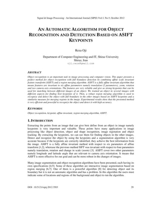 Signal & Image Processing : An International Journal (SIPIJ) Vol.3, No.5, October 2012
DOI : 10.5121/sipij.2012.3503 29
AN AUTOMATIC ALGORITHM FOR OBJECT
RECOGNITION AND DETECTION BASED ON ASIFT
KEYPOINTS
Reza Oji
Department of Computer Engineering and IT, Shiraz University
Shiraz, Iran
oji.reza@gmail.com
ABSTRACT
Object recognition is an important task in image processing and computer vision. This paper presents a
perfect method for object recognition with full boundary detection by combining affine scale invariant
feature transform (ASIFT) and a region merging algorithm. ASIFT is a fully affine invariant algorithm that
means features are invariant to six affine parameters namely translation (2 parameters), zoom, rotation
and two camera axis orientations. The features are very reliable and give us strong keypoints that can be
used for matching between different images of an object. We trained an object in several images with
different aspects for finding best keypoints of it. Then, a robust region merging algorithm is used to
recognize and detect the object with full boundary in the other images based on ASIFT keypoints and a
similarity measure for merging regions in the image. Experimental results show that the presented method
is very efficient and powerful to recognize the object and detect it with high accuracy.
KEYWORDS
Object recognition, keypoint, affine invariant, region merging algorithm, ASIFT.
1. INTRODUCTION
Extracting the points from an image that can give best define from an object in image namely
keypoints is very important and valuable. These points have many applications in image
processing like object detection, object and shape recognition, image registation and object
tracking. By extracting the keypoints, we can use them for finding objects in the other images.
Detect and recognize the object by using the keypoints and a segmentation algorithm is very
accurate because if the keypoints are correctly identified, they achieve the best information from
the image. ASIFT is a fully affine invariant method with respect to six parameters of affine
transform [1,2], wherease the previous method SIFT was invariant with respect to four parameters
namely translation, rotation and change in scale (zoom) [3]. ASIFT cover two other parameters
namely longitude and latitude angle that are relevant to camera axis orientation. It means that
ASIFT is more effective for our goal and can be more robust in the changes of images.
Many image segmentation and object recognition algorithms have been presented, each having its
own specifications [4,5]. Some of these algorithm are interactive image segmentation based on
region merging [6,7]. One of them is a powerful algorithm [8] for detecting object and its
boundary but it is not an automatic algorithm and has a problem. In this algorithm the users must
indicate some of locations and regions of the background and object to run the algorithm.
 