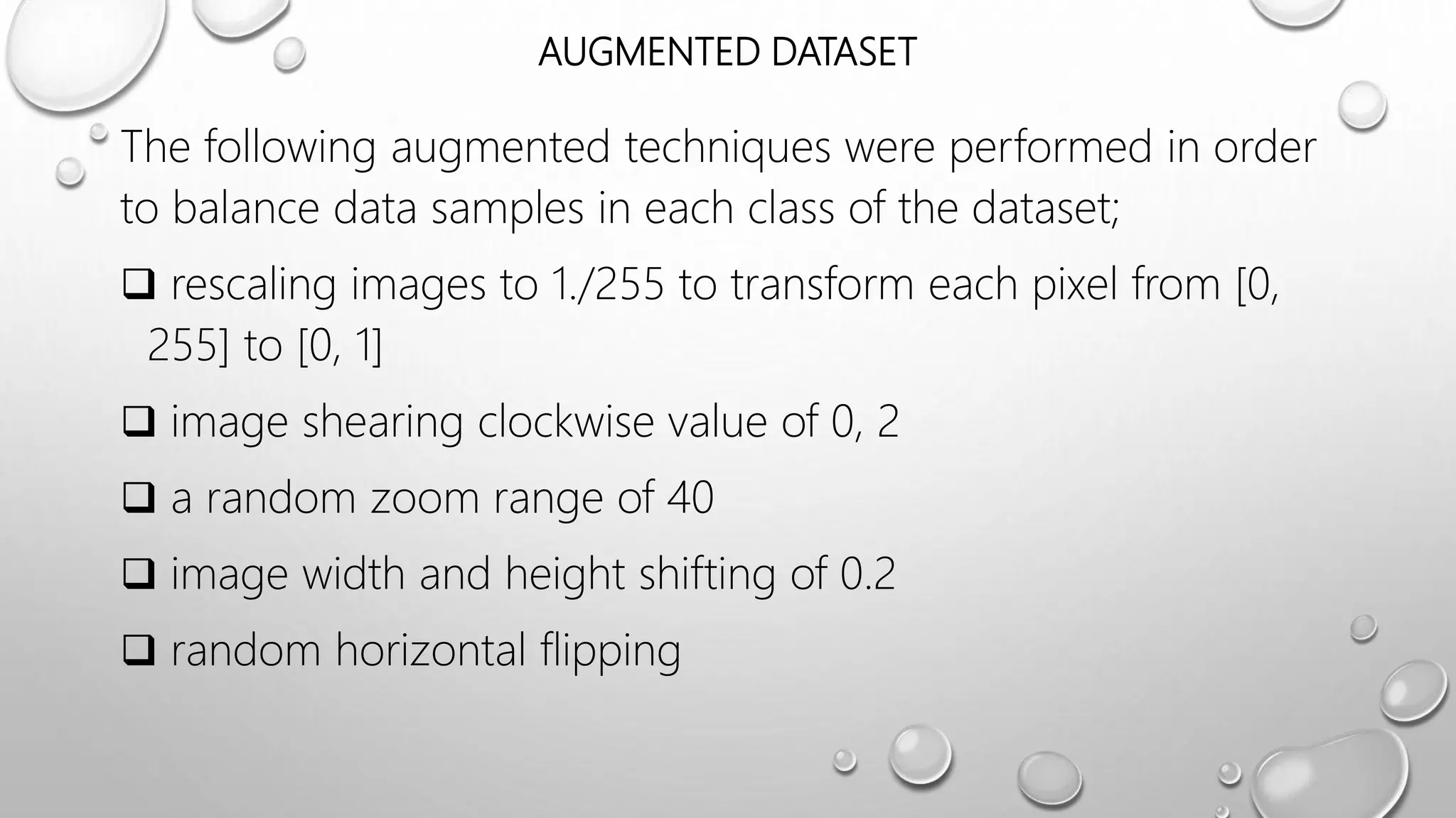 AUGMENTED DATASET
The following augmented techniques were performed in order
to balance data samples in each class of the dataset;
 rescaling images to 1./255 to transform each pixel from [0,
255] to [0, 1]
 image shearing clockwise value of 0, 2
 a random zoom range of 40
 image width and height shifting of 0.2
 random horizontal flipping
 