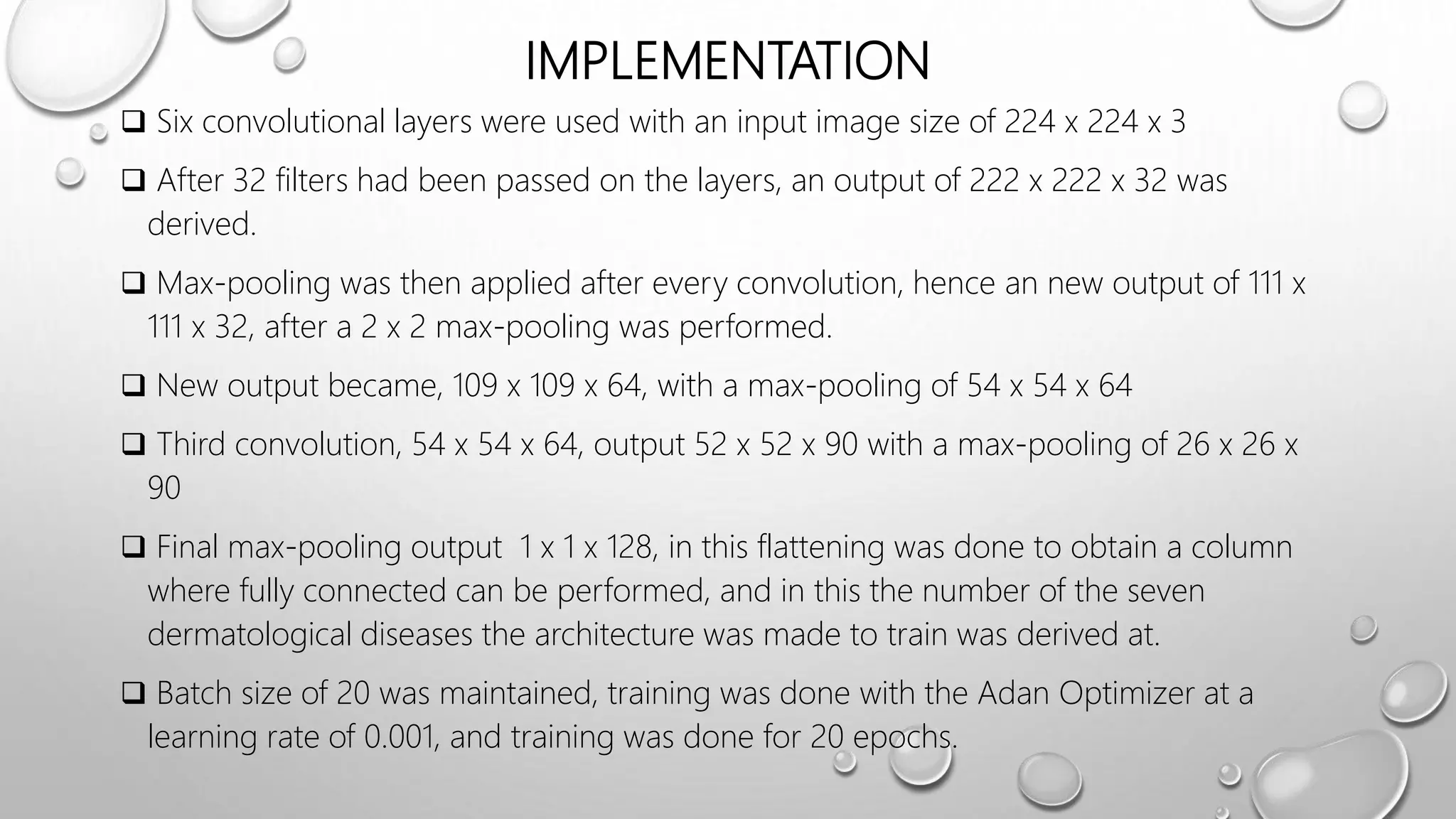 IMPLEMENTATION
 Six convolutional layers were used with an input image size of 224 x 224 x 3
 After 32 filters had been passed on the layers, an output of 222 x 222 x 32 was
derived.
 Max-pooling was then applied after every convolution, hence an new output of 111 x
111 x 32, after a 2 x 2 max-pooling was performed.
 New output became, 109 x 109 x 64, with a max-pooling of 54 x 54 x 64
 Third convolution, 54 x 54 x 64, output 52 x 52 x 90 with a max-pooling of 26 x 26 x
90
 Final max-pooling output 1 x 1 x 128, in this flattening was done to obtain a column
where fully connected can be performed, and in this the number of the seven
dermatological diseases the architecture was made to train was derived at.
 Batch size of 20 was maintained, training was done with the Adan Optimizer at a
learning rate of 0.001, and training was done for 20 epochs.
 