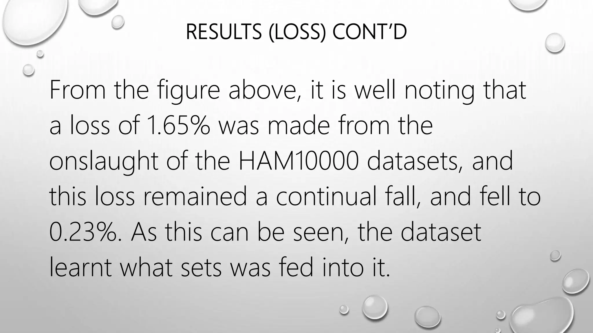 RESULTS (LOSS) CONT’D
From the figure above, it is well noting that
a loss of 1.65% was made from the
onslaught of the HAM10000 datasets, and
this loss remained a continual fall, and fell to
0.23%. As this can be seen, the dataset
learnt what sets was fed into it.
 